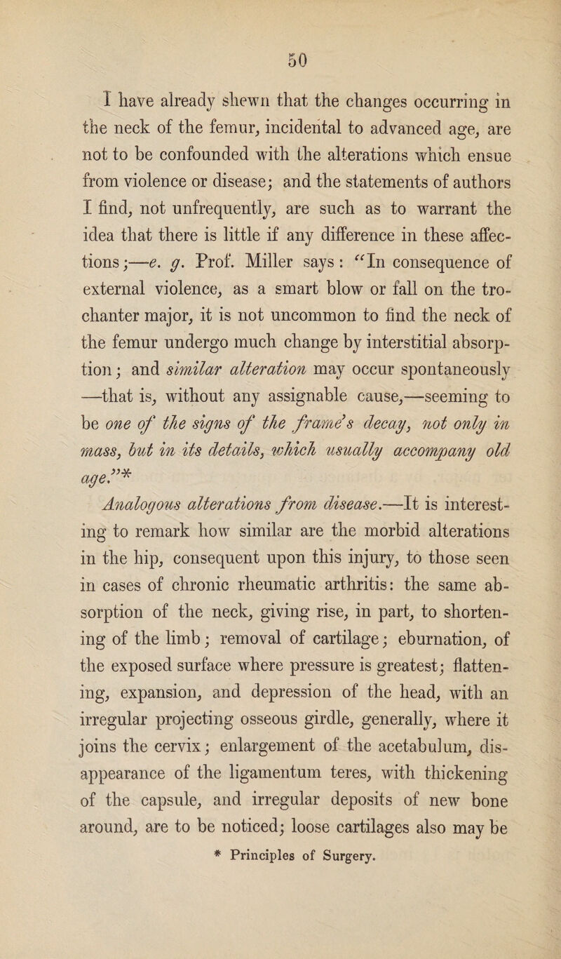 1 have already shewn that the changes occurring in the neck of the femur, incidental to advanced age, are not to be confounded with the alterations which ensue from violence or disease; and the statements of authors I find, not unfrequently, are such as to warrant the idea that there is little if any difference in these affec¬ tions;—e. g. Prof. Miller says: “In consequence of external violence, as a smart blow or fall on the tro¬ chanter major, it is not uncommon to find the neck of the femur undergo much change by interstitial absorp¬ tion ; and similar alteration may occur spontaneously —that is, without any assignable cause,—seeming to be one of the signs of the frame's decay, not only in mass, hut in its details, which usually accompany old age.”* Analogous alterations from disease.—It is interest¬ ing to remark how similar are the morbid alterations in the hip, consequent upon this injury, to those seen in cases of chronic rheumatic arthritis: the same ab¬ sorption of the neck, giving rise, in part, to shorten¬ ing of the limb; removal of cartilage; eburnation, of the exposed surface where pressure is greatest; flatten¬ ing, expansion, and depression of the head, with an irregular projecting osseous girdle, generally, where it joins the cervix; enlargement of the acetabidum, dis¬ appearance of the ligamentum teres, with thickening of the capsule, and irregular deposits of new bone around, are to be noticed; loose cartilages also may be * Principles of Surgery.