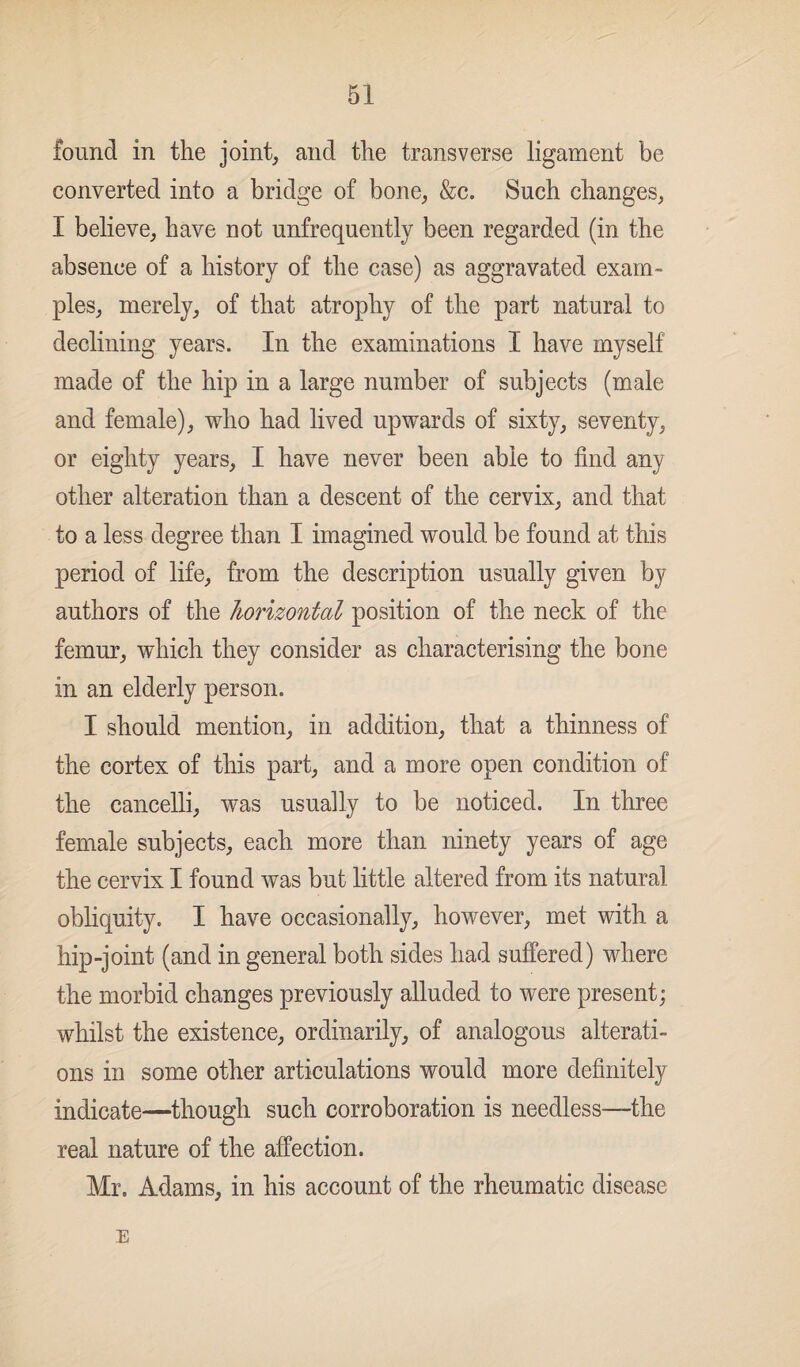 found in the joint, and the transverse ligament be converted into a bridge of bone, &c. Such changes, I believe, have not unfrequently been regarded (in the absence of a history of the case) as aggravated exam¬ ples, merely, of that atrophy of the part natural to declining years. In the examinations I have myself made of the hip in a large number of subjects (male and female), who had lived upwards of sixty, seventy, or eighty years, I have never been able to find any other alteration than a descent of the cervix, and that to a less degree than I imagined would be found at this period of life, from the description usually given by authors of the horizontal position of the neck of the femur, which they consider as characterising the bone in an elderly person. I should mention, in addition, that a thinness of the cortex of this part, and a more open condition of the cancelli, was usually to be noticed. In three female subjects, each more than ninety years of age the cervix I found was but little altered from its natural obliquity. I have occasionally, however, met with a hip-joint (and in general both sides had suffered) where the morbid changes previously alluded to were present; whilst the existence, ordinarily, of analogous alterati¬ ons in some other articulations would more definitely indicate—though such corroboration is needless—the real nature of the affection. Mr. Adams, in his account of the rheumatic disease E