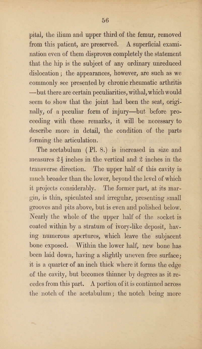 pital, the ilium and upper third of the femur, removed from this patient, are preserved. A superficial exami¬ nation even of them disproves completely the statement that the hip is the subject of any ordinary unreduced dislocation; the appearances, however, are such as we commonly see presented by chronic rheumatic arthritis —but there are certain peculiarities, withal, which would seem to show that the joint had been the seat, origi¬ nally, of a peculiar form of injury—but before pro¬ ceeding with these remarks, it will be necessary to describe more in detail, the condition of the parts forming the articulation. The acetabulum (PL 8.) is increased in size and measures 2{ inches in the vertical and 2 inches in the transverse direction. The upper half of this cavity is much broader than the lower, beyond the level of which it projects considerably. The former part, at its mar¬ gin, is thin, spiculated and irregular, presenting small grooves and pits above, but is even and polished below. Nearly the whole of the upper half of the socket is coated within by a stratum of ivory-like deposit, hav¬ ing numerous apertures, which leave the subjacent bone exposed. Within the lower half, new bone has been laid down, having a slightly uneven free surface; it is a quarter of an inch thick where it forms the edge of the cavity, but becomes thinner by degrees as it re¬ cedes from this part. A portion of it is continued across the notch of the acetabulum; the notch being more