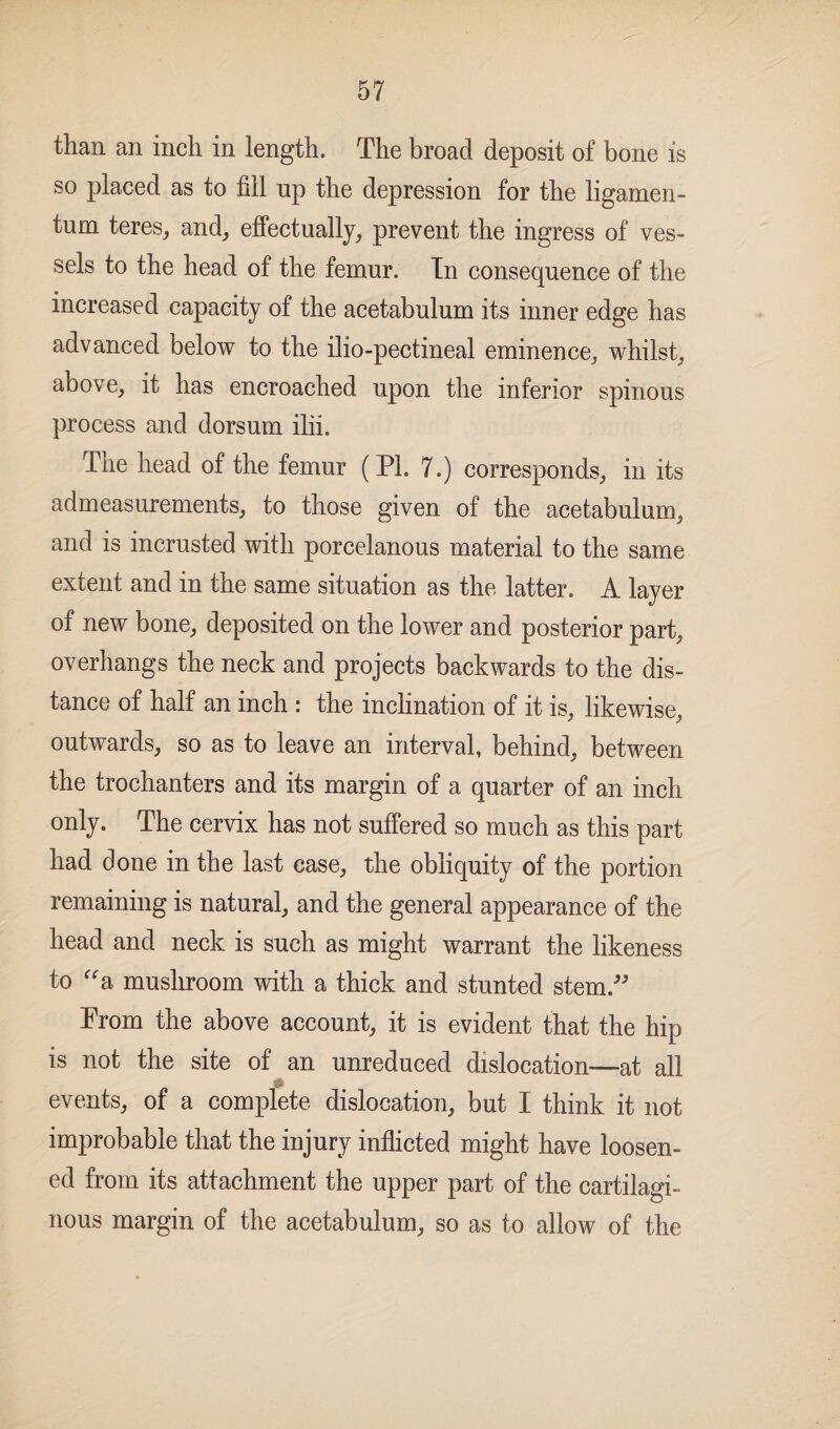 57 than an inch in length. The broad deposit of bone is so placed as to fill up the depression for the ligamen- tum teres, and, effectually, prevent the ingress of ves¬ sels to the head of the femur. In consequence of the increased capacity of the acetabulum its inner edge has advanced below to the ilio-pectineal eminence, whilst, above, it has encroached upon the inferior spinous process and dorsum ilii. Tne head of the femur (PI. 7.) corresponds, in its admeasurements, to those given of the acetabulum, and is incrusted with porcelanous material to the same extent and in the same situation as the latter. A layer of new bone, deposited on the lower and posterior part, overhangs the neck and projects backwards to the dis¬ tance of half an inch : the inclination of it is, likewise, outwards, so as to leave an interval, behind, between the trochanters and its margin of a quarter of an inch only. The cervix has not suffered so much as this part had done in the last case, the obliquity of the portion remaining is natural, and the general appearance of the head and neck is such as might warrant the likeness to “a mushroom with a thick and stunted stem.” Prom the above account, it is evident that the hip is not the site of an unreduced dislocation—at all 31 events, of a complete dislocation, but I think it not improbable that the injury inflicted might have loosen¬ ed from its attachment the upper part of the cartilagi¬ nous margin of the acetabulum, so as to allow of the