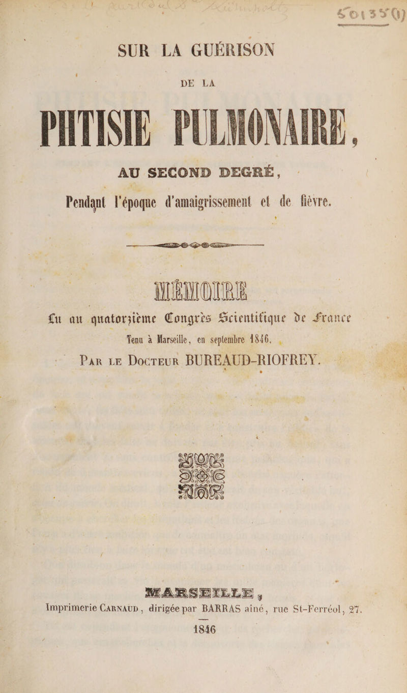 SUR LA GUÉRISON DE LA PHTISIE ITT,HOMME, AU SECOND DEGRÉ, ■ Pendant l’époque d’amaigrissement et de fièvre. Cit ou quatorzième Congrès Scientifique ïic .fronce Tenu à Marseille, en septembre 1846, Par le Docteur BUREAUD-RIOFREY. K ( Imprimerie C arnaud , dirigée par BARRAS aîné, rue St-Ferréol, Tl. 1846