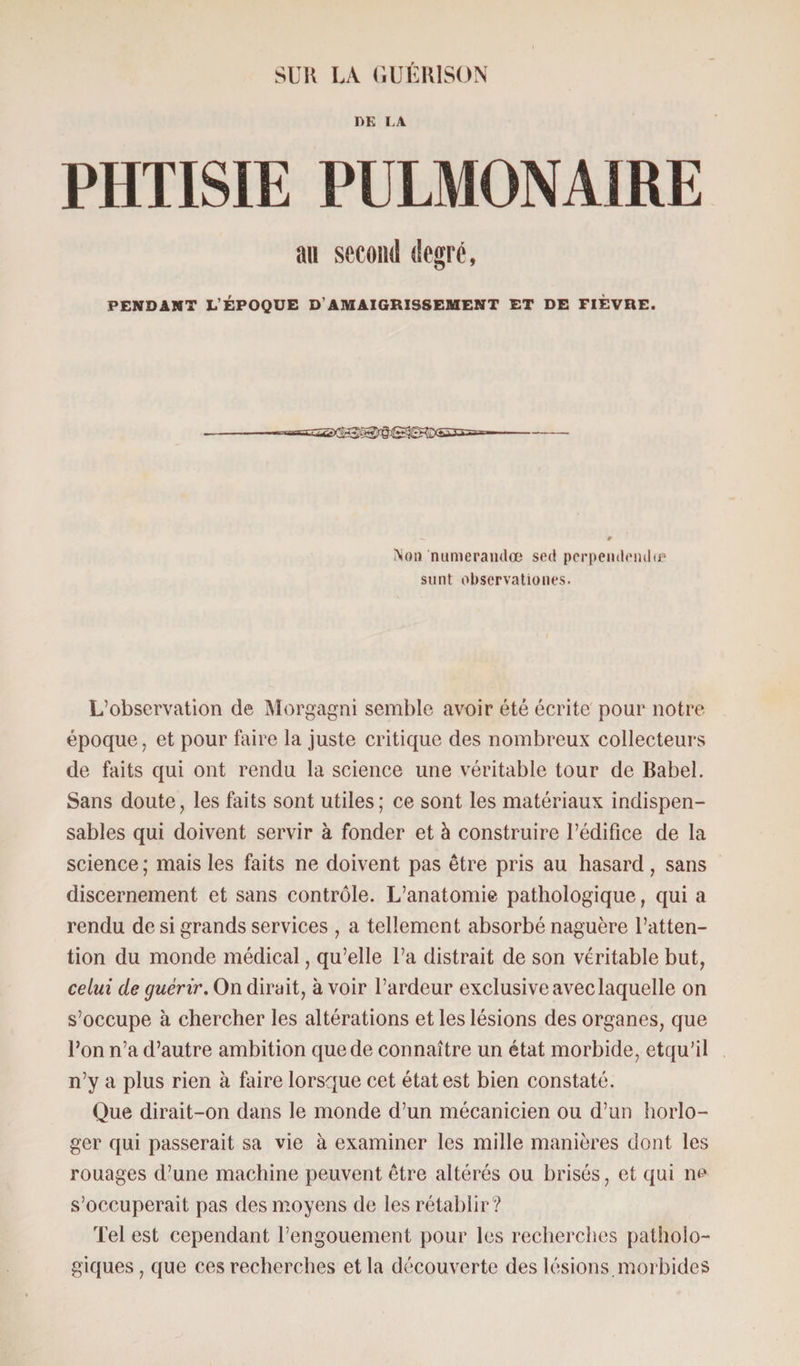 UK I.A PHTISIE PULMONAIRE au second degré, PENDANT L’ÉPOQUE D’AMAIGRISSEMENT ET DE FIÈVRE. Non numerandœ sed perpendendu* sont observationes. L’observation de Morgagni semble avoir été écrite pour notre époque, et pour faire la juste critique des nombreux collecteurs de faits qui ont rendu la science une véritable tour de Babel. Sans doute, les faits sont utiles; ce sont les matériaux indispen¬ sables qui doivent servir à fonder et à construire l’édifice de la science ; mais les faits ne doivent pas être pris au hasard, sans discernement et sans contrôle. L’anatomie pathologique, qui a rendu de si grands services , a tellement absorbé naguère l’atten¬ tion du monde médical, qu’elle l’a distrait de son véritable but, celui de guérir. On dirait, à voir l’ardeur exclusive avec laquelle on s’occupe à chercher les altérations et les lésions des organes, que Bon n’a d’autre ambition que de connaître un état morbide, etqu’il n’y a plus rien à faire lorsque cet état est bien constaté. Que dirait-on dans le monde d’un mécanicien ou d’un horlo¬ ger qui passerait sa vie à examiner les mille manières dont les rouages d’une machine peuvent être altérés ou brisés, et qui ne s’occuperait pas des moyens de les rétablir? Tel est cependant l’engouement pour les recherches patholo¬ giques, que ces recherches et la découverte des lésions, morbides