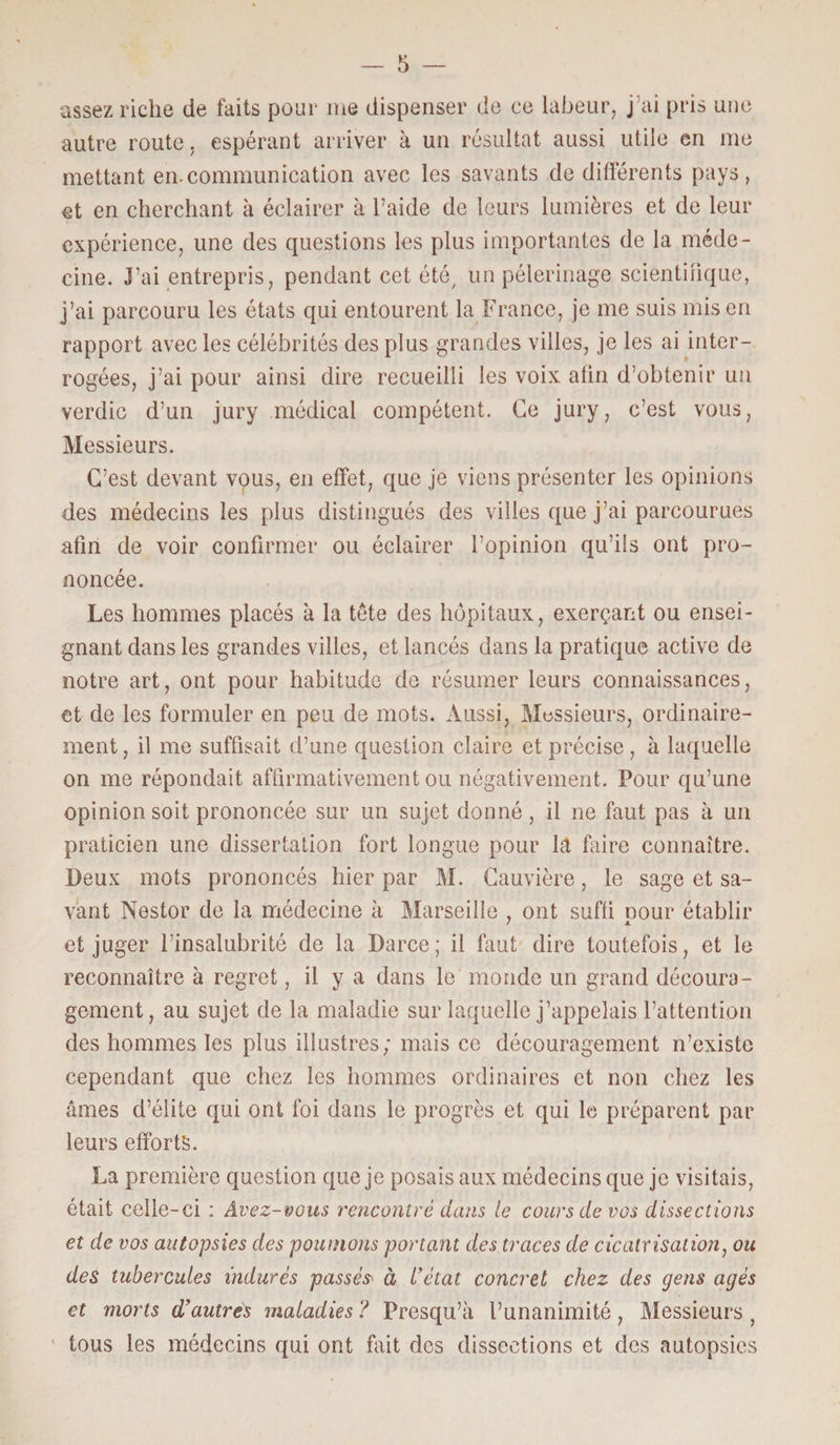 assez riche de faits pour me dispenser de ce labeur, j’ai pris une autre route, espérant arriver à un résultat aussi utile en me mettant en.communication avec les savants de différents pays, et en cherchant à éclairer à l’aide de leurs lumières et de leur expérience, une des questions les plus importantes de la méde¬ cine. J’ai entrepris, pendant cet été, un pèlerinage scientifique, j’ai parcouru les états qui entourent la France, je me suis mis en rapport avec les célébrités des plus grandes villes, je les ai inter¬ rogées, j’ai pour ainsi dire recueilli les voix alin d’obtenir un verdie d’un jury médical compétent. Ce jury, c’est vous, Messieurs. C’est devant vous, en effet, que je viens présenter les opinions des médecins les plus distingués des villes que j’ai parcourues afin de voir confirmer ou éclairer l’opinion qu’ils ont pro¬ noncée. Les hommes placés à la tête des hôpitaux, exerçant ou ensei¬ gnant dans les grandes villes, et lancés dans la pratique active de notre art, ont pour habitude de résumer leurs connaissances, et de les formuler en peu de mots. Aussi, Messieurs, ordinaire¬ ment, il me suffisait d’une question claire et précise, à laquelle on me répondait affirmativement ou négativement. Pour qu’une opinion soit prononcée sur un sujet donné, il ne faut pas à un praticien une dissertation fort longue pour la faire connaître. Deux mots prononcés hier par M. Cauvière, le sage et sa¬ vant Nestor de la médecine à Marseille , ont suffi oour établir et juger l’insalubrité de la Darce; il faut dire toutefois, et le reconnaître à regret, il y a dans le monde un grand découra¬ gement, au sujet de la maladie sur laquelle j’appelais l’attention des hommes les plus illustres; mais ce découragement n’existe cependant que chez les hommes ordinaires et non chez les âmes d’élite qui ont foi dans le progrès et qui le préparent par leurs efforts. La première question que je posais aux médecins que je visitais, était celle-ci : Avez-vous rencontré dans te cours de vos dissections et de vos autopsies des poumons portant des traces de cicatrisation, ou des tubercules indurés passé& à l'état concret chez des gens âgés et morts d’autres maladies ? Presqu’à l’unanimité, Messieurs ? tous les médecins qui ont fait des dissections et des autopsies