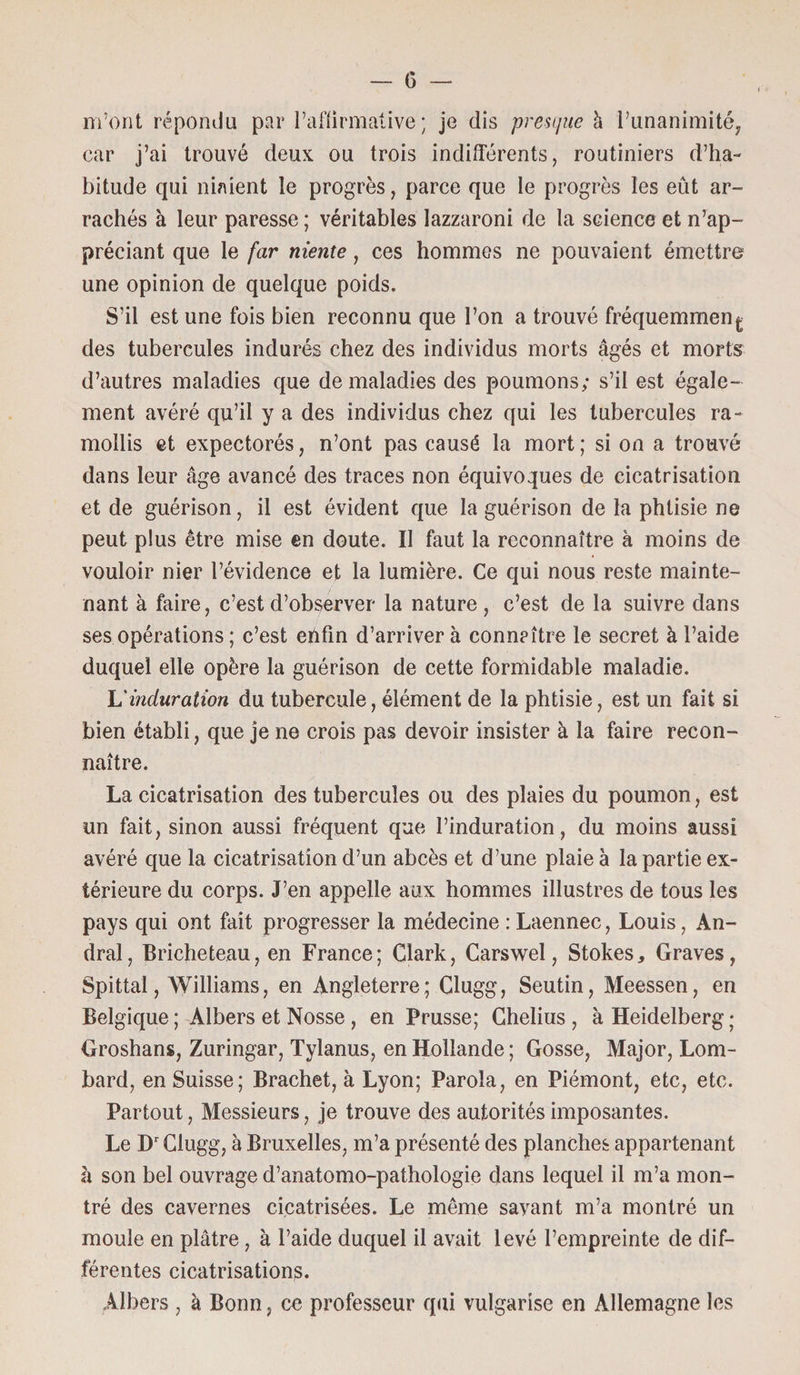 m’ont répondu par l’affirmative; je dis presque à l’unanimité, car j’ai trouvé deux ou trois indifférents, routiniers d’ha¬ bitude qui niaient le progrès, parce que le progrès les eût ar¬ rachés à leur paresse ; véritables lazzaroni de la science et n’ap¬ préciant que le far niente, ces hommes ne pouvaient émettre une opinion de quelque poids. S’il est une fois bien reconnu que l’on a trouvé fréquemment des tubercules indurés chez des individus morts âgés et morts d’autres maladies que de maladies des poumons; s’il est égale¬ ment avéré qu’il y a des individus chez qui les tubercules ra¬ mollis et expectorés, n’ont pas causé la mort; si on a trouvé dans leur âge avancé des traces non équivoques de cicatrisation et de guérison, il est évident que la guérison de la phtisie ne peut plus être mise en doute. Il faut la reconnaître à moins de vouloir nier l’évidence et la lumière. Ce qui nous reste mainte¬ nant à faire, c’est d’observer la nature, c’est de la suivre dans ses opérations ; c’est enfin d’arriver à connaître le secret à l’aide duquel elle opère la guérison de cette formidable maladie. L'induration du tubercule, élément de la phtisie, est un fait si bien établi, que je ne crois pas devoir insister à la faire recon¬ naître. La cicatrisation des tubercules ou des plaies du poumon, est un fait, sinon aussi fréquent que l’induration, du moins aussi avéré que la cicatrisation d’un abcès et d’une plaie à la partie ex¬ térieure du corps. J’en appelle aux hommes illustres de tous les pays qui ont fait progresser la médecine : Laennec, Louis, An- dral, Bricheteau, en France; Clark, Carswel, Stokes, Graves, Spittal, Williams, en Angleterre; Clugg, Seutin, Meessen, en Belgique; Albers et Nosse , en Prusse; Ghelius , à Heidelberg; Groshans, Zuringar, Tylanus, en Hollande ; Gosse, Major, Lom¬ bard, en Suisse; Brachet, à Lyon; Paroia, en Piémont, etc, etc. Partout, Messieurs, je trouve des autorités imposantes. Le Dr Clugg, à Bruxelles, m’a présenté des planches appartenant à son bel ouvrage d’anatomo-pathologie dans lequel il m’a mon¬ tré des cavernes cicatrisées. Le même savant m’a montré un moule en plâtre, à l’aide duquel il avait levé l’empreinte de dif¬ férentes cicatrisations. Albers, à Bonn, ce professeur qui vulgarise en Allemagne les