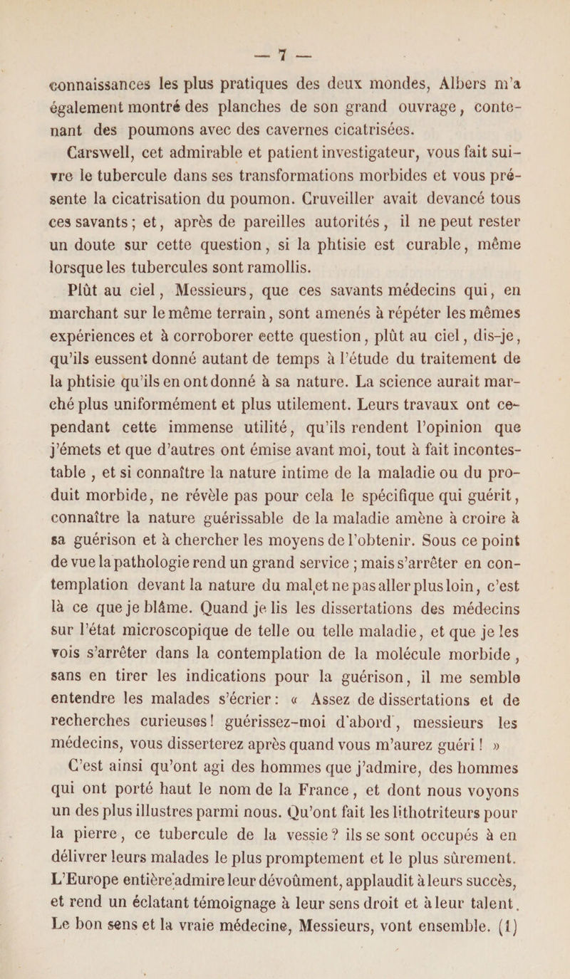 connaissances les plus pratiques des deux mondes, Albers m’a également montré des planches de son grand ouvrage, conte¬ nant des poumons avec des cavernes cicatrisées. Carswell, cet admirable et patient investigateur, vous fait sui¬ vre le tubercule dans ses transformations morbides et vous pré¬ sente la cicatrisation du poumon. Cruveiller avait devancé tous ces savants; et, après de pareilles autorités, il ne peut rester un doute sur cette question, si la phtisie est curable, même lorsque les tubercules sont ramollis. Plût au ciel, Messieurs, que ces savants médecins qui, en marchant sur le même terrain, sont amenés à répéter les mêmes expériences et à corroborer eette question, plût au ciel, dis-je, qu’ils eussent donné autant de temps à l’étude du traitement de la phtisie qu’ils en ont donné à sa nature. La science aurait mar¬ ché plus uniformément et plus utilement. Leurs travaux ont ce¬ pendant cette immense utilité, qu’ils rendent l’opinion que j’émets et que d’autres ont émise avant moi, tout à fait incontes¬ table , et si connaître la nature intime de la maladie ou du pro¬ duit morbide, ne révèle pas pour cela le spécifique qui guérit, connaître la nature guérissable de la maladie amène à croire à sa guérison et à chercher les moyens de l’obtenir. Sous ce point de vue la pathologie rend un grand service ; mais s’arrêter en con¬ templation devant la nature du malfet ne pas aller plus loin, c’est là ce que je blâme. Quand je lis les dissertations des médecins sur l’état microscopique de telle ou telle maladie, et que je les vois s’arrêter dans la contemplation de la molécule morbide , sans en tirer les indications pour la guérison, il me semble entendre les malades s’écrier: « Assez de dissertations et de recherches curieuses! guérissez-moi d’abord, messieurs les médecins, vous disserterez après quand vous m’aurez guéri ! » C’est ainsi qu’ont agi des hommes que j’admire, des hommes qui ont porté haut le nom de la France, et dont nous voyons un des plus illustres parmi nous. Qu’ont fait les lithotriteurs pour la pierre, ce tubercule de la vessie ? ils se sont occupés à en délivrer leurs malades le plus promptement et le plus sûrement. L’Europe entière'admireleurdévoûment, applaudit à leurs succès, et rend un éclatant témoignage à leur sens droit et à leur talent. Le bon sens et la vraie médecine, Messieurs, vont ensemble. (1)