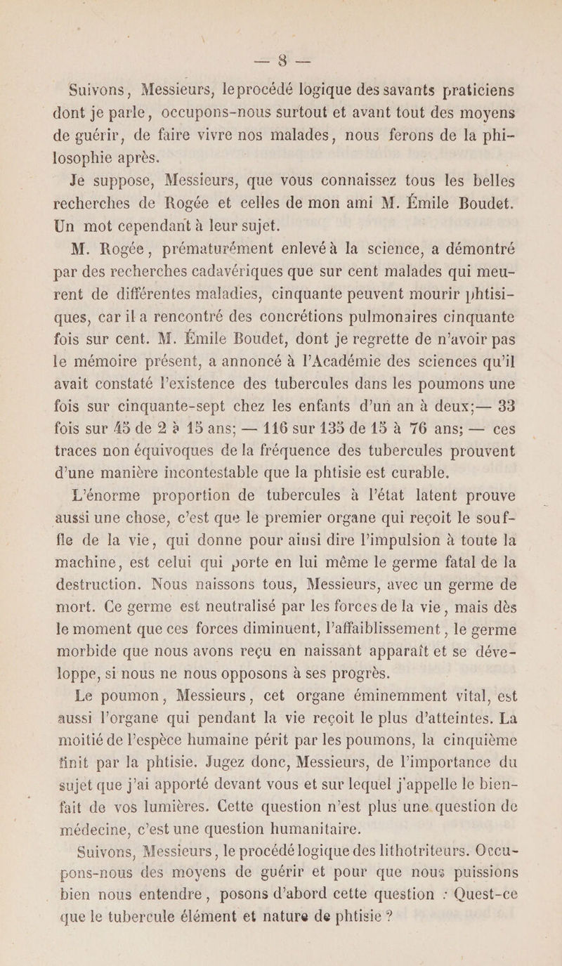 Suivons, Messieurs, le procédé logique des savants praticiens dont je parle, occupons-nous surtout et avant tout des moyens de guérir, de faire vivre nos malades, nous ferons de la phi¬ losophie après. Je suppose, Messieurs, que vous connaissez tous les belles recherches de Rogée et celles de mon ami M. Émile Boudet. Un mot cependant à leur sujet. M. Rogée, prématurément enlevé à la science, a démontré par des recherches cadavériques que sur cent malades qui meu¬ rent de différentes maladies, cinquante peuvent mourir phtisi¬ ques, car il a rencontré des concrétions pulmonaires cinquante fois sur cent. M. Émile Boudet, dont je regrette de n’avoir pas le mémoire présent, a annoncé à l’Académie des sciences qu’il avait constaté l’existence des tubercules dans les poumons une fois sur cinquante-sept chez les enfants d’un an à deux;— 33 fois sur 45 de 2 à 15 ans; — 116 sur 135 de 15 à 76 ans; — ces traces non équivoques de la fréquence des tubercules prouvent d’une manière incontestable que la phtisie est curable. L’énorme proportion de tubercules à l’état latent prouve aussi une chose, c’est que le premier organe qui reçoit le souf¬ fle de la vie, qui donne pour ainsi dire l’impulsion à toute la machine, est celui qui porte en lui même le germe fatal de la destruction. Nous naissons tous, Messieurs, avec un germe de mort. Ce germe est neutralisé par les forces de la vie, mais dès le moment que ces forces diminuent, l’affaiblissement, le germe morbide que nous avons reçu en naissant apparaît et se déve¬ loppe, si nous ne nous opposons à ses progrès. Le poumon, Messieurs, cet organe éminemment vital, est aussi l’organe qui pendant la vie reçoit le plus d’atteintes. La moitié de l’espèce humaine périt par les poumons, la cinquième finit par la phtisie. Jugez donc, Messieurs, de l’importance du sujet que j’ai apporté devant vous et sur lequel j’appelle le bien¬ fait de vos lumières. Cette question n’est plus une question de médecine, c’est une question humanitaire. Suivons, Messieurs, le procédé logique des lithotriteurs. Occu¬ pons-nous des moyens de guérir et pour que nous puissions bien nous entendre , posons d’abord cette question : Quest-ce que le tubercule élément et nature de phtisie ?