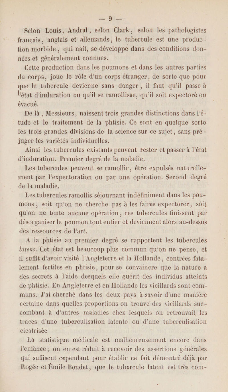 Selon Louis, Andral, selon Clark, selon les pathologistes français, anglais et allemands, lo tubercule est une produc¬ tion morbide, qui naît, se développe dans des conditions don¬ nées et généralement connues. Cette production dans les poumons et dans les autres parties du corps, joue le rôle d’un corps étranger, de sorte que pour que le tubercule devienne sans danger , il faut qu’il passe à l’état d’induration ou qu’il se ramollisse, qu’il soit expectoré ou évacué. De là , Messieurs, naissent trois grandes distinctions dans l’é¬ tude et le traitement de la phtisie. Ce sont en quelque sorte les trois grandes divisions de la science sur ce sujet, sans pré - juger les variétés individuelles. Ainsi les tubercules existants peuvent rester et passer à l’état d’induration. Premier degré de la maladie. Les tubercules peuvent se ramollir, être expulsés naturelle¬ ment par l’expectoration ou par une opération. Second degré de la maladie. Les tubercules ramollis séjournant indéfiniment dans les pou¬ mons , soit qu’on ne cherche pas à les faires expectorer, soit qu’on ne tente aucune opération, ces tubercules finissent par désorganiser le poumon tout entier et deviennent alors au-dessus des ressources de l’art. A la phtisie au premier degré se rapportent les tubercules laiens. Cet état est beaucoup plus commun qu’on ne pense, et il suffit d’avoir visité l’Angleterre et la Hollande, contrées fata¬ lement fertiles en phtisie, pour se convaincre que la nature a des secrets à l’aide desquels elle guérit des individus atteints de phtisie. En Angleterre et en Hollande les vieillards sont com¬ muns. J’ai cherché dans les deux pays à savoir d’une manière certaine dans quelles proportions on trouve des vieillards suc¬ combant à d’autres maladies chez lesquels on retrouvait les traces d’une tuberculisation latente ou d’une tuberculisation cicatrisée La statistique médicale est malheureusement encore dans l’enlance; on en est réduit à recevoir des assertions générales qui suffisent cependant pour établir ce fait démontré déjà par Rogée et Émile Boudet, que le tubercule latent est très com-