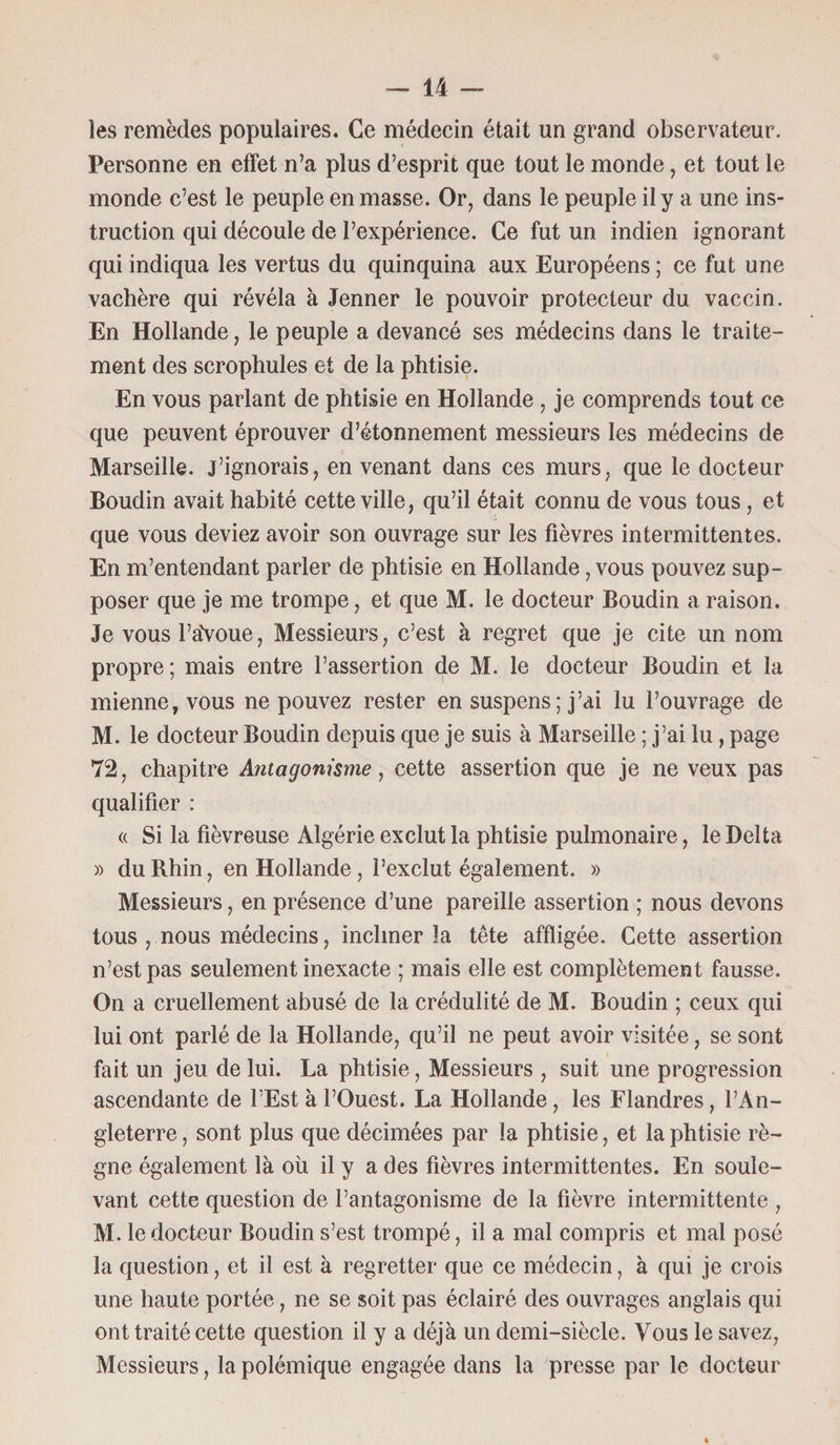 les remèdes populaires. Ce médecin était un grand observateur. Personne en effet n’a plus d’esprit que tout le monde, et tout le monde c’est le peuple en masse. Or, dans le peuple il y a une ins¬ truction qui découle de l’expérience. Ce fut un indien ignorant qui indiqua les vertus du quinquina aux Européens ; ce fut une vachère qui révéla à Jenner le pouvoir protecteur du vaccin. En Hollande, le peuple a devancé ses médecins dans le traite¬ ment des scrophules et de la phtisie. En vous parlant de phtisie en Hollande , je comprends tout ce que peuvent éprouver d’étonnement messieurs les médecins de Marseille, j’ignorais, en venant dans ces murs, que le docteur Boudin avait habité cette ville, qu’il était connu de vous tous , et que vous deviez avoir son ouvrage sur les fièvres intermittentes. En m’entendant parler de phtisie en Hollande, vous pouvez sup¬ poser que je me trompe, et que M. le docteur Boudin a raison. Je vous l’aVoue, Messieurs, c’est à regret que je cite un nom propre; mais entre l’assertion de M. le docteur Boudin et la mienne, vous ne pouvez rester en suspens; j’ai lu l’ouvrage de M. le docteur Boudin depuis que je suis à Marseille ; j’ai lu, page 72, chapitre Antagonisme, cette assertion que je ne veux pas qualifier : « Si la fiévreuse Algérie exclut la phtisie pulmonaire, le Delta » du Rhin, en Hollande, l’exclut également. » Messieurs, en présence d’une pareille assertion ; nous devons tous , nous médecins, incliner la tête affligée. Cette assertion n’est pas seulement inexacte ; mais elle est complètement fausse. On a cruellement abusé de la crédulité de M. Boudin ; ceux qui lui ont parlé de la Hollande, qu’il ne peut avoir visitée, se sont fait un jeu de lui. La phtisie, Messieurs , suit une progression ascendante de l’Est à l’Ouest. La Hollande, les Flandres, l’An¬ gleterre , sont plus que décimées par la phtisie, et la phtisie rè¬ gne également là où il y a des fièvres intermittentes. En soule¬ vant cette question de l’antagonisme de la fièvre intermittente , M. le docteur Boudin s’est trompé, il a mal compris et mal posé la question, et il est à regretter que ce médecin, à qui je crois une haute portée, ne se soit pas éclairé des ouvrages anglais qui ont traité cette question il y a déjà un demi-siècle. Vous le savez, Messieurs, la polémique engagée dans la presse par le docteur