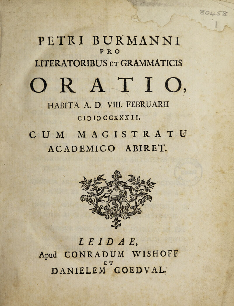 PETRI BURMANNI PRO LITERATORIBUS et GRAMMATICIS ORATIO, HABITA A. D. VIII. FEBRUARII CIO 10 CCXXX 11. CUM MAGISTRATU ACADEMICO ABIRET. L E I D A E, Apud CONRADUM WISHOFF DANIELEM GOEDVAL.