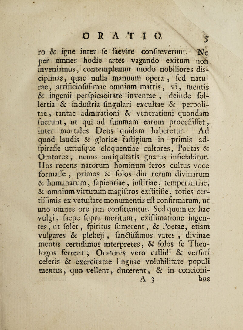 ORAT I 0. s ro & igne inter fe faevire confueverunt. Ne per omnes hodie artes vagando exitum non inveniamus, contemplemur modo nobiliores dis¬ ciplinas, quae nulla manuum opera , fed natu¬ rae , artificiofiflimae omnium matris, vi, mentis & ingenii perfpicacitate inventae , deinde fol- lertia & induftria lingulari excultae & perpoli¬ tae , tantae admirationi & venerationi quondam fuerunt, ut qui ad fummam earum proceflillct, inter mortales Deus quidam haberetur. Ad quod laudis & gloriae faffigium in primis ad- fpirafle utriufque eloquentiae cultores, Poetas Se Oratores, nemo antiquitatis gnarus inficiabitur. Hos recens natorum hominum feros cultus voce formafle , primos & folos diu rerum divinarum Sc humanarum, fapientiae, juftitiae, temperantiae, & omnium virtutum magiftros exftitifle, toties cer- tiflimis ex vetuftate monumentis ed: confirmatum, ut uno omnes ore jam confiteantur. Sed quum ex hac vulgi, faepe fupra meritum, exiftimatione ingen¬ tes, ut folet, fpiritus fumerent, & Poetae, etiam vulgares & plebeji, fan&ilfimos vates , divinae mentis certilfimos interpretes, & folos fe Theo¬ logos ferrent; Oratores vero callidi & verfuti celeris & exercitatae linguae volubilitate populi mentes, quo vellent, ducerent, & in concioni- A 3 bus