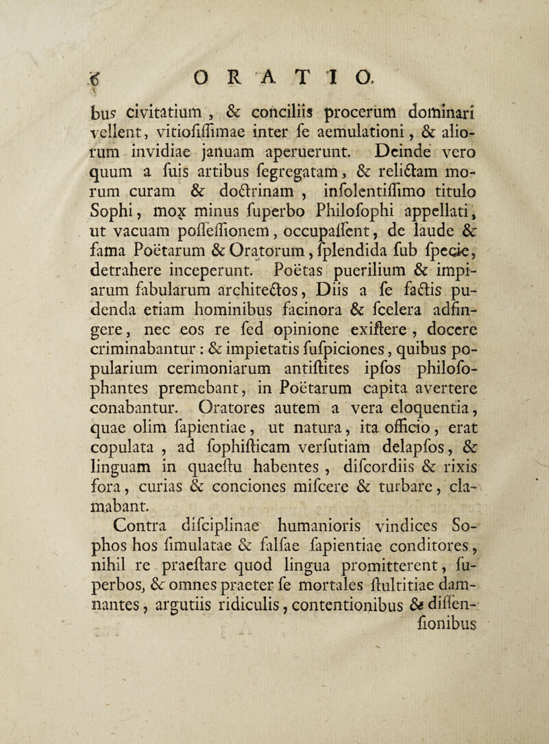 I bu? civitatium , & conciliis procerum dominari vellent, vitiofiffimae inter fe aemulationi, & alio¬ rum invidiae januam aperuerunt. Deinde vero quum a fuis artibus fegregatam, & reli&am mo¬ rum curam & doflrinam , infolentiffimo titulo Sophi, mo?: minus fuperbo Philofophi appellati, ut vacuam pofleffionem, occupalfent, de laude & fama Poetarum & Oratorum, lplendida fub Ipecie, detrahere inceperunt. Poetas puerilium & impi¬ arum fabularum archite&os, Diis a fe faftis pu¬ denda etiam hominibus facinora & fcelera adfin- gere, nec eos re fed opinione exiftere , docere criminabantur : & impietatis fufpiciones, quibus po¬ pularium cerimoniarum antiftites ipfos philofo- phantes premebant, in Poetarum capita avertere conabantur. Oratores autem a vera eloquentia, quae olim fapientiae, ut natura, ita officio, erat copulata , ad fophifficam verfutiam delapfos, & linguam in quaedu habentes , difeordiis & rixis fora, curias & conciones mifcere & turbare, cla¬ mabant. Contra difciplinae humanioris vindices So¬ phos hos fimulatae & falfae fapientiae conditores, nihil re praedare quod lingua promitterent, fu- perbos, & omnes praeter fe mortales dultitiae dam¬ nantes , argutiis ridiculis, contentionibus & dillen- fionibus