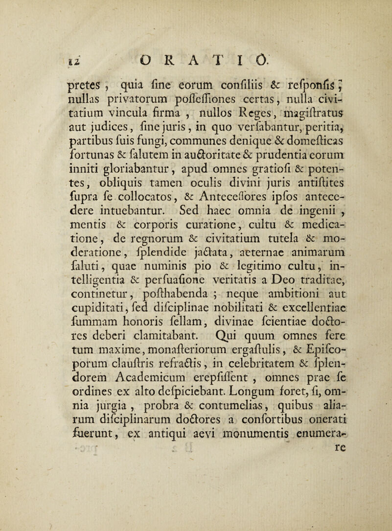 pretes , quia fine eorum confiliis & refponfig, nullas privatorum pofleifiones certas, nulla civi¬ tatium vincula firma , nullos Reges, magifiratus aut judices, fine juris, in quo verfabantur, peritia, partibus fuis fungi, communes denique & domefiicas fortunas & falutem in au&oritate & prudentia eorum inniti gloriabantur, apud omnes gratiofi & poten¬ tes, obliquis tamen oculis divini juris antiftites fupra fe collocatos, & Anteceflores ipfos antece¬ dere intuebantur. Sed haec omnia de ingenii , mentis & corporis curatione, cultu & medica¬ tione, de regnorum & civitatium tutela tk mo¬ deratione , fplendide ja&ata, aeternae animarum faluti, quae numinis pio &c legitimo cultu, in- telligentia &c perfuafione veritatis a Deo traditae, continetur, pofthabenda ; neque ambitioni aut cupiditati, fed difciplinae nobilitati & excellentiae fummam honoris feliam, divinae fcientiae do£to- res deberi clamitabant. Qui quum omnes fere tum maxime,monafteriorum ergafiulis, & Epifco- porum claufiris refra&is, in celebritatem & fplen- dorem Academicum erepfifient , omnes prae fe ordines ex alto defpiciebant. Longum foret, fi, om¬ nia jurgia , probra & contumelias, quibus alia¬ rum difciplinarum dodtores a confortibus onerati fuerunt, ex antiqui aevi monumentis enumera- ■ ■ . re