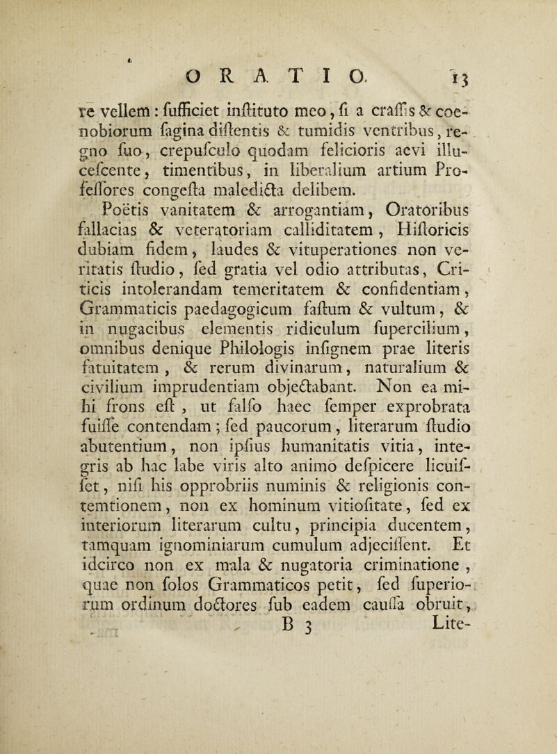 t re vellem: fufficiet inftituto meo, fi a craffis &• coe¬ nobiorum fagina difientis & tumidis ventribus, re¬ gno fuo, crepufculo quodam felicioris aevi illu- cefcente, timentibus, in liberalium artium Pro- fellores congefta maledicta delibem. Poetis vanitatem & arrogantiam, Oratoribus fallacias & veteratoriam calliditatem , Hifloricis dubiam fidem, laudes & vituperationes non ve¬ ritatis fiudio, fed gratia vel odio attributas, Cri¬ ticis intolerandam temeritatem & confidentiam, Grammaticis paedagogicum faftum & vultum, & in nugacibus elementis ridiculum fupercilium, omnibus denique Philologis infignem prae literis fatuitatem , & rerum divinarum, naturalium & civilium imprudentiam obje&abant. Non ea mi¬ hi frons eft , ut falfo haec femper exprobrata fuifle contendam ; fed paucorum , literarum fiudio abutendum, non ipfius humanitatis vitia, inte¬ gris ab hac labe viris alto animo defpicere licuif- fet, nifi his opprobriis numinis & religionis con- temtionem, non ex hominum vitiofitate, fed ex interiorum literarum cultu, principia ducentem, tamquam ignominiarum cumulum adjecifient. Et idcirco non ex mala & nugatoria criminatione , quae non folos Grammaticos petit, fed fuperio- rum ordinum do&ores fub eadem caufia obruit,