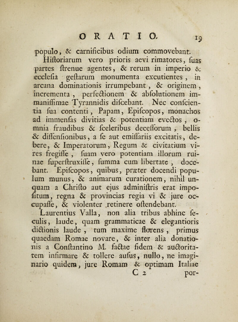populo, &: carnificibus odium commovebant. Hiftoriarum vero prioris aevi rimatores, fuas partes flrenue agentes, & rerum in imperio 6c ecclefia geftarum monumenta excudentes , in arcana dominationis irrumpebant , & originem, incrementa , perfe&ionem & abfolutionem im- maniflimae Tyrannidis difcebant. Nec conficien¬ tia fiua contenti, Papam, Epificopos, monachos ad immenfias divitias & potentiam eve&os , o- mnia fraudibus & fceleribus deceflorum , bellis Sc dilfienfionibus, a fe aut emiflariis excitatis, de¬ bere, & Imperatorum, Regum & civitatium vi¬ res fregifle , fiuam vero potentiam illorum rui¬ nae fuperflruxiflc, fumma cum libertate , doce¬ bant. Epificopos, quibus, praeter docendi popu¬ lum munus, & animarum curationem, nihil un¬ quam a Chrifto aut ejus adminiftris erat impo¬ litum, regna & provincias regia vi & jure oc- cupafie, & violenter retinere oflendebant. Laurentius Valla, non alia tribus abhinc fe¬ culis, laude, quam grammaticae & elegantioris di&ionis laude , tum maxime florens , primus quaedam Romae novare, & inter alia donatio¬ nis a Conftantino M. faftae fidem &c au&orita- tem infirmare & tollere aufius, nullo, ne imagi¬ nario quidem, jure Romam & optimam Italiae C z por-