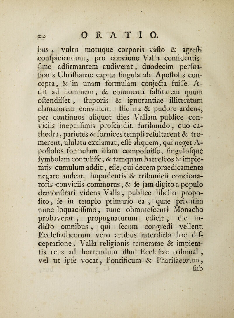 bus , vultu motuque corporis vallo & agrelH confpiciendum, pro concione Valla confidentis- fime adfirmantem audiverat, duodecim perfua- lionis Chriftianae capita fingula ab Apollolis con¬ cepta , & in unam formulam conjedta fuifle. Ar dit ad hominem, & commenti falfitatem quum oftendilfet , lluporis & ignorantiae illiteratum clamatorem convincit. Ille ira & pudore ardens, per continuos aliquot dies Vallam publice con¬ viciis ineptiffimis profcindit. furibundo, quo ca¬ thedra , parietes & fornices templi refultarent & tre¬ merent, ululatu exclamat, elfe aliquem, qui neget A- pollolos formulam illam compofuifle, lingulofque fymbolam contulilfe, & tamquam haerefeos & impie¬ tatis cumulum addit, elfe, qui decem praedicamenta negare audeat. Impudentis & tribunicii conciona- toris -conviciis commotus, & fe jam digito a populo demonllrari videns Valla, publice libello propo- fito, fe in templo primario ea , quae privatim nunc loquacilfimo, tunc obmutefcenti Monacho probaverat , propugnaturum edicit , die in- diflo omnibus , qui fecum congredi vellent. Ecclefiafiicorum vero artibus interdifla hac dis¬ ceptatione , Valla religionis temeratae & impieta¬ tis reus ad horrendum illud Ecclefiae tribunal , vel ut ipfe vocat, Pontificum & Pharifaeorum, fub