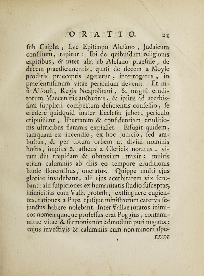 .ORATIO. 25 fub Caipha , five Epifcopo Alefano , Judaicum eonfilium, rapitur : Ibi de quibufdam religionis capitibus, & inter alia ab Alefano praefule , de decem praedicamentis , quafi de decem a Moyfe proditis praeceptis ageretur , interrogatus , in praefentiiTimum vitae periculum devenit. Et ni¬ li Alfonli, Regis Neapolitani , & magni erudi¬ torum Maecenatis auCtoritas, & ipfius ad acerbis- fimi fupplicii confpeCtum deficientis confeffio, fe credere quidquid mater Ecclefia jubet, periculo eripuiflent , libertatem & confidentiam eruditio¬ nis ultricibus flammis expiaflet. Effugit quidem, tamquam ex incendio, ex hoc judicio, fed am- buftus, & per totum orbem ut divini nominis hoftis, impius & atheus a Clericis notatus , vi¬ tam diu trepidam & obnoxiam traxit ; multis etiam calumniis ab aliis eo tempore eruditionis laude florentibus, oneratus. Quippe multi ejus gloriae invidebant, alii ejus acerbitatem vix fere¬ bant : alii fulpiciones ex humanitatis ftudio fufceptasy Inimicitias cum Valla profefli, exflinguere cupien¬ tes, rationes a Papa ejufque miniflrorum caterva fe- junCtas habere nolebant. Inter Vallae juratos inimi¬ cos nomen quoque profeflus erat Poggius, contami¬ natae vitae &, fermonis non admodum puri nugator: cujus invectivis & calumniis cum non minori alpe- ritate i