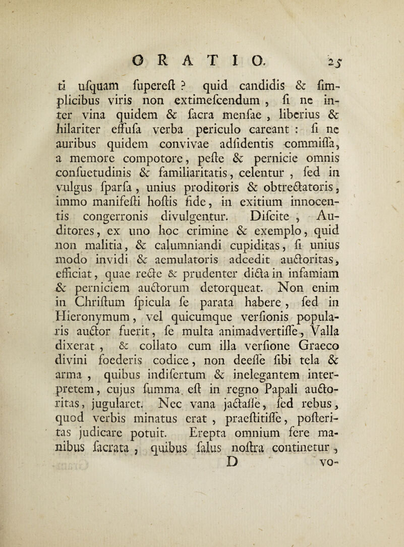 ti ufquam fuperefl: ? quid candidis & fim- plicibus viris non extimefcendum , fi nc in¬ ter vina quidem & facra menfae , liberius & hilariter effufa verba periculo careant : li nc auribus quidem convivae adiidentis commifla, a memore compotore, pede & pernicie omnis confuetudinis & familiaritatis, celentur , fed in vulgus fparfa , unius proditoris & obtre&atoris, immo manifefii hoftis fide, in exitium innocen¬ tis congerronis divulgentur. Difcite , Au¬ ditores, ex uno hoc crimine & exemplo, quid non malitia, & calumniandi cupiditas, fi unius modo invidi & aemulatoris adcedit autdoritas, efficiat, quae redde &c prudenter diftain infamiam & perniciem auflorum detorqueat. Non enim in Chriftum fpicula fe parata habere , fed in Hieronymum, vel quicumque verfionis popula¬ ris auctor fuerit, fe multa animadvertifie, Valla dixerat , Sc collato cum illa verfione Graeco divini foederis codice, non deelfe fibi tela & arma , quibus indifertum & inelegantem inter¬ pretem, cujus fiimma. eft in regno Papali au£to- ritas, jugularet. Nec vana jactalfe, led rebus, quod verbis minatus erat , praeftitifie, pofteri- tas judicare potuit. Erepta omnium fere ma¬ nibus lacrata , quibus falus noltra continetur, D vo- /