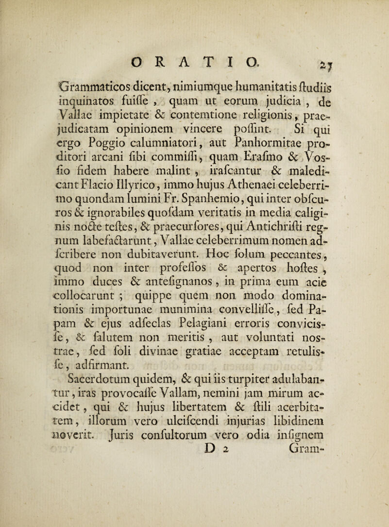 -7 Grammaticos dicent, nimiumque humanitatis ftudiis inquinatos fuitfe , quam ut eorum judicia , de Vallae impietate & contemtione religionis, prae¬ judicatam opinionem vincere polTint. Si qui ergo Poggio calumniatori, aut Panhormitae pro¬ ditori arcani fibi commiffi, quam Erafmo & Vos¬ tro fidem habere malint , irafcantur & maledi¬ cant Flacio Illyrico, immo hujus Athenaei celeberri¬ mo quondam lumini Pr. Spanhemio, qui inter obfcu- ros & ignorabiles quofdam veritatis in media caligi¬ nis noe telles, & praecurfores, qui Antichrifti reg¬ num labefactarunt, Vallae celeberrimum nomen ad- lcribere non dubitaverunt. Hoc folum peccantes, quod non inter profeflos & apertos hofles , immo duces & antelignanos, in prima eum acie collocarunt ; quippe quem non modo domina¬ tionis importunae munimina convellille, fed Pa¬ pam & ejus adfeclas Pelagiani erroris convicis- fe, & falutem non meritis , aut voluntati nos¬ trae, fed foli divinae gratiae acceptam retulis- fe, adfirmant. Sacerdotum quidem, & qui iis turpiter adulaban¬ tur, iras provocalle Vallam, nemini jam mirum ac¬ cidet , qui & hujus libertatem & ftili acerbita¬ tem , illorum vero ulcifcendi injurias libidinem noverit. Juris confultorum vero odia infignem