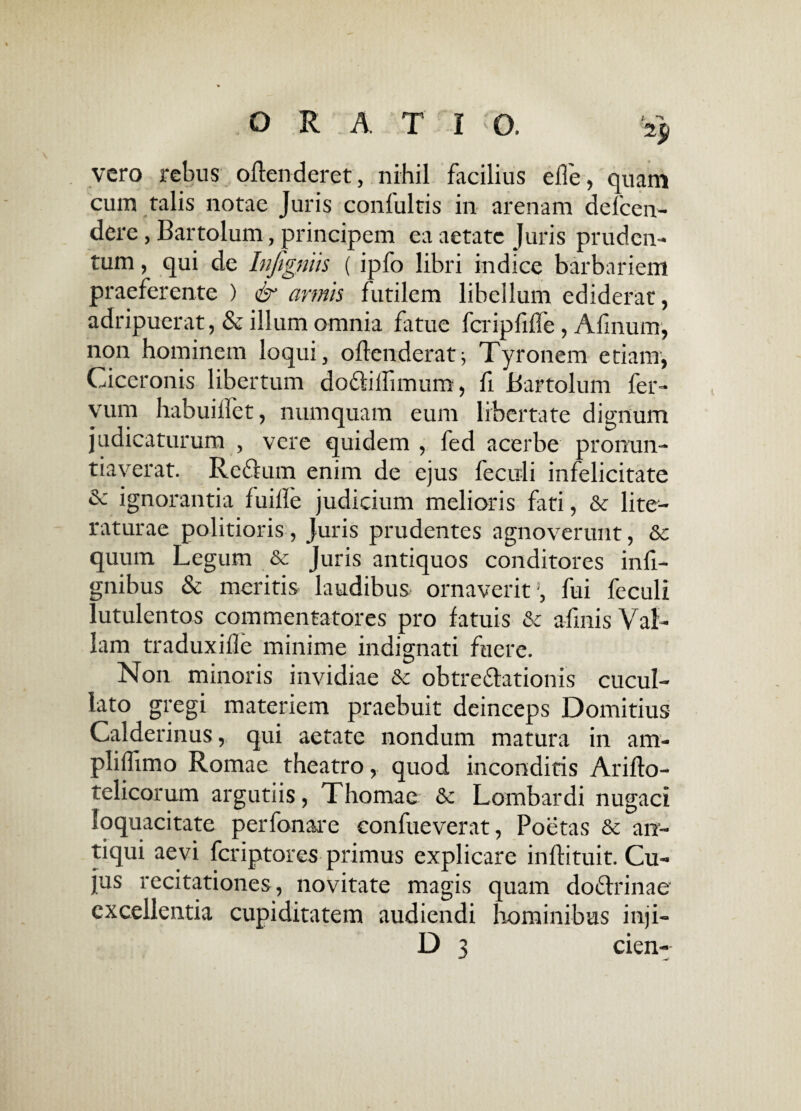 ORATI O. '2$ vero rebus offenderet, nihil facilius effe, quam cum talis notae Juris confultis in arenam defcen- dere, Bartolum, principem ea aetate Juris pruden- tum, qui de Infigmis ( ipfo libri indice barbariem praeferente ) & armis futilem libellum ediderat, adripuerat, & illum omnia fatue fcripfiffe, Afmum, non hominem loqui, offenderat; Tyronem etiam, Ciceronis libertum do&ilfimum , fi Bartolum fer- yum habuiffet, numquam eum libertate dignum judicaturum , vere quidem, fed acerbe pronun¬ tiaverat. Reffum enim de ejus feculi infelicitate & ignorantia fuifle judicium melioris fati, & lite— raturae politioris, Juris prudentes agnoverunt, &: quum Legum &c Juris antiquos conditores infi- gnibus & meritis laudibus ornaverit’, fui feculi lutulentos commentatores pro fatuis & afmisVaf- Iam traduxifle minime indignati fuere. Non minoris invidiae & obtre£lationis cucul- lato gregi materiem praebuit deinceps Domitius Calderinus, qui aetate nondum matura in am- pliffimo Romae theatro, quod inconditis Ariffo- telicorum argutiis, Thomae & Lombardi nugaci loquacitate perfonare eonfueverat, Poetas & an¬ tiqui aevi feriptores primus explicare inffituit. Cu¬ jus recitationes, novitate magis quam do6trinae' excellentia cupiditatem audiendi hominibus inji-