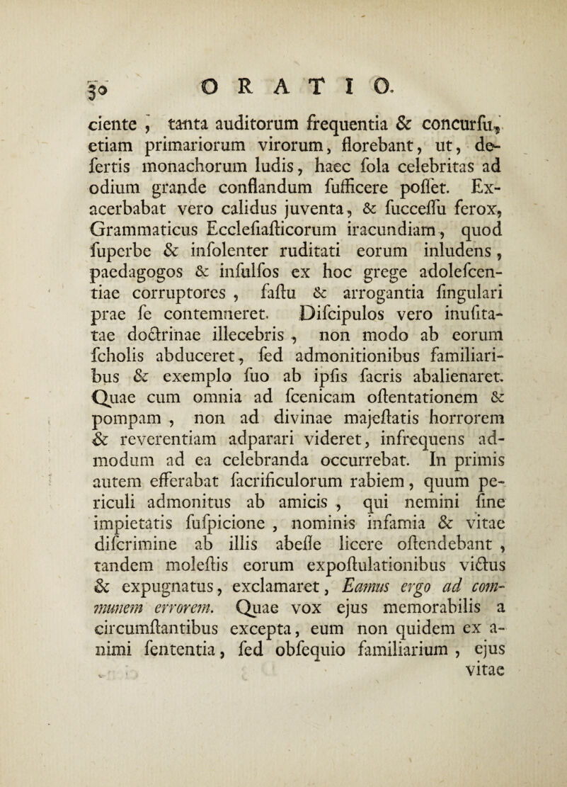 !* ciente , tanta auditorum frequentia & concurfu, etiam primariorum virorum, florebant, ut, de¬ fertis monachorum ludis, haec fola celebritas ad odium grande conflandum fuflicere poffet. Ex¬ acerbabat vero calidus juventa, & fucceflu ferox, Grammaticus Ecclefiafticorum iracundiam , quod fuperbe & infolenter ruditati eorum inludens, paedagogos & infulfos ex hoc grege adolefcen- tiae corruptores , faftu Sc arrogantia Angulari prae fe contemneret. Difcipulos vero inufita- tae do&rinae illecebris , non modo ab eorum fcholis abduceret, fed admonitionibus familiari¬ bus & exemplo fuo ab ipfis facris abalienaret. Quae cum omnia ad fcenicam oftentationem & pompam , non ad divinae majeftatis horrorem & reverentiam adparari videret, infrequens ad¬ modum ad ea celebranda occurrebat. In primis autem efferabat facrificulorum rabiem, quum pe¬ riculi admonitus ab amicis , qui nemini fine impietatis fufpicione , nominis infamia & vitae diferimine ab illis abefle licere oflendebant , tandem moleftis eorum expoflulationibus viftus & expugnatus, exclamaret, Eamus ergo ad com¬ munem errorem. Quae vox ejus memorabilis a circumflantibus excepta, eum non quidem ex a- nimi fententia, fed obfequio familiarium , ejus vitae