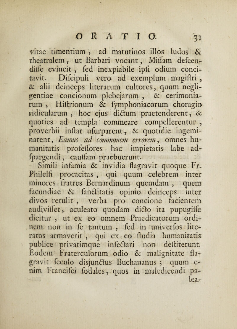 3* vitae timentium , ad matutinos illos ludos & theatralem , ut Barbari vocant, Miflam defcen- dide evincit , fed inexpiabile ipfi odium conci¬ tavit. Difcipuli vero ad exemplum magiflri , Sc alii deinceps literarum cultores, quum negli- gentiae concionum plebejarum , & cerimonia¬ rum , Hiftrionum & fymphoniacorum choragio ridicularum , hoc ejus didum praetenderent, & quoties ad templa commeare compellerentur , proverbii inftar ufurparent, & quotidie ingemi¬ narent, Eamus ad communem errorem, omnes hu¬ manitatis profeflores hac impietatis labe ad- fpargendi, caudam praebuerunt. Simili infamia & invidia flagravit quoque Fr. Philelfi procacitas , qui quum celebrem inter minores fratres Bernardinum quemdam , quem facundiae & fanditatis opinio deinceps inter divos retulit , verba pro concione facientem audiviflet, aculeato quodam dido ita pupugifle dicitur , ut ex eo omnem Praedicatorum ordi¬ nem non in fe tantum , fed in univerfos lite- ratos armaverit , qui ex eo ftudia humanitatis publice privatimque infedari non deftiterunt. Eodem Fraterculorum odio & malignitate fla¬ gravit feculo disjundus Buchananus ; quum e- nim Francifci fodales, quos in maledicendi pa-