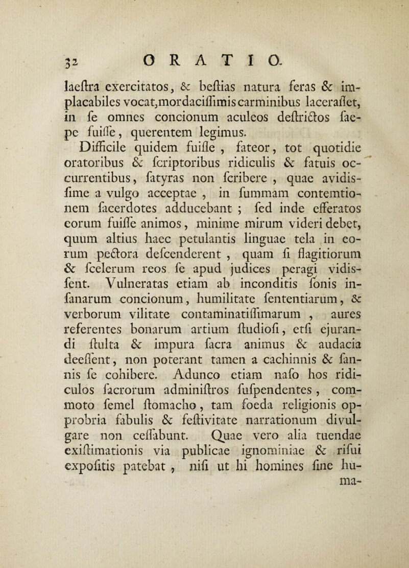 3? laeflra exercitatos, & beflias natura feras & im¬ placabiles vocat,mordaciflimis carminibus laceraflet, in fe omnes concionum aculeos deflri&os fae- pc fuiffe, querentem legimus. Difficile quidem fuifle , fateor, tot quotidie oratoribus & fcriptoribus ridiculis & fatuis oc¬ currentibus, fatyras non fcribere , quae avidis- lime a vulgo acceptae , in fummam contemtio- nem facerdotes adducebant ; fed inde efferatos eorum fuifle animos, minime mirum videri debet, quum altius haec petulantis linguae tela in eo¬ rum peflora defcenderent , quam fi flagitiorum & fcelerum reos fe apud judices peragi vidis- fent. Vulneratas etiam ab inconditis Ionis in- fanarum concionum, humilitate fententiarum, & verborum vilitate contaminatiffimarum , aures referentes bonarum artium ftudiofi, etfi ejuran¬ di fluita & impura facra animus & audacia deeffent, non poterant tamen a cachinnis & fan- nis fe cohibere. Adunco etiam nafo hos ridi¬ culos facrorum adminiflros fufpendentes, com¬ moto femel flomacho, tam foeda religionis op¬ probria fibulis & feftivitate narrationum divul¬ gare non ceffabunt. Quae vero alia tuendae exiflimationis via publicae ignominiae & rifui expolitis patebat, nili ut hi homines fine hu- - ma- s