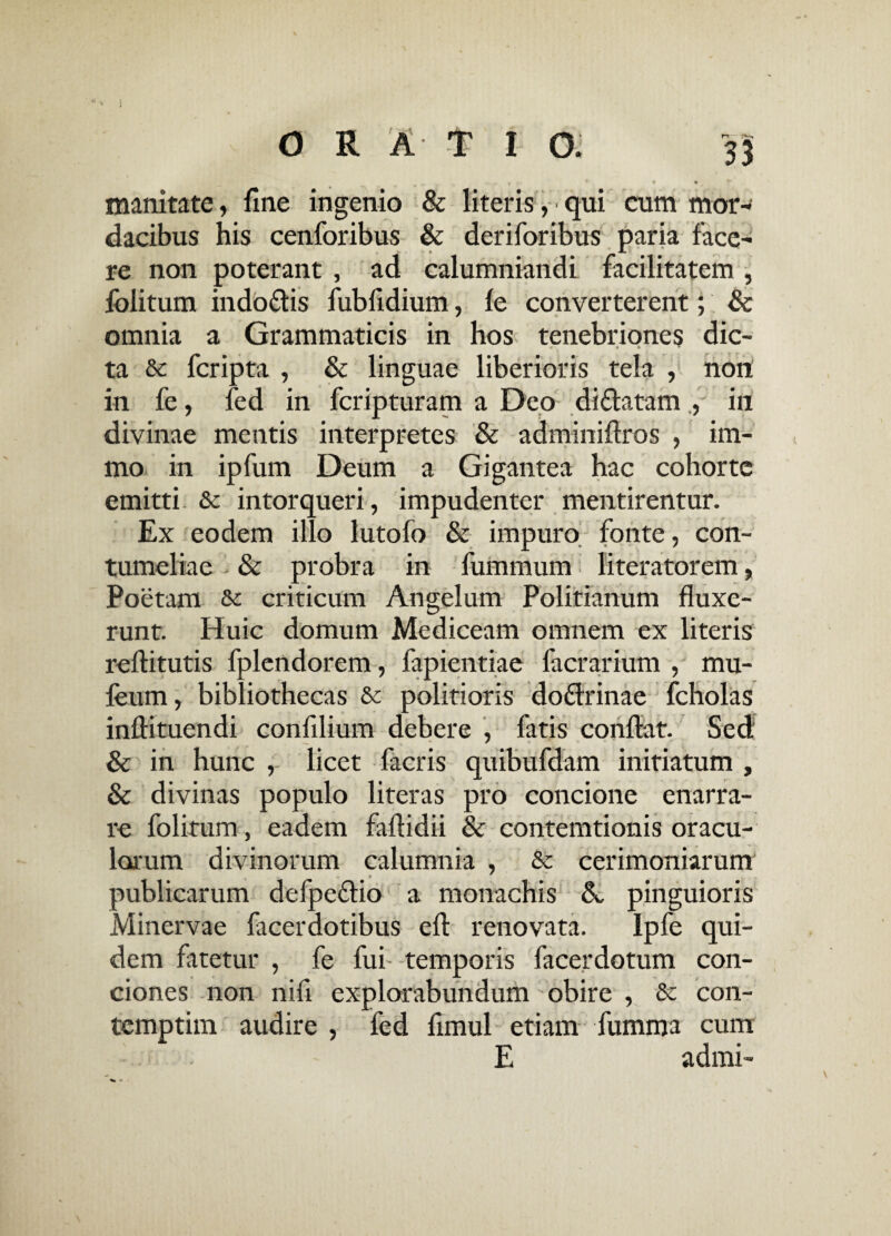 r* ... r f  f * • ^ , inanitate, fine ingenio & literis, • qui cum mor¬ dacibus his cenforibus & deriforibus paria face¬ re non poterant , ad calumniandi facilitatem , folitum indodis fubfidium, Ic converterent; & omnia a Grammaticis in hos tenebriones dic- r • • • ta & fcripta , & linguae liberioris tela , non in fe, fed in fcripturam a Deo di datam , in divinae mentis interpretes & adminiflros , im- mo in ipfum Deum a Gigantea hac cohorte emitti &c intorqueri, impudenter mentirentur. Ex eodem illo lutofo & impuro fonte, con¬ tumeliae & probra in fummum literatorem, Poetam & criticum Angelum Politianum fluxe¬ runt. Huic domum Mediceam omnem ex literis reftitutis fplendorem, fapientiae facrarium , mu- leum, bibliothecas & politioris dodrinae fcholas inftituendi confilium debere , fatis conflat. Sed & in hunc , licet facris quibufdam initiatum , & divinas populo literas pro concione enarra¬ re folitum, eadem faftidii & contemtionis oracu¬ lorum divinorum calumnia , & cerimoniarum « publicarum defpedio a monachis A pinguioris Minervae facerdotibus eft renovata. Ipfe qui¬ dem fatetur , fe fui temporis facerdotum con¬ ciones non nifi explorabundum obire , & con- temptim audire , fed fimul etiam fumma cum E admi-