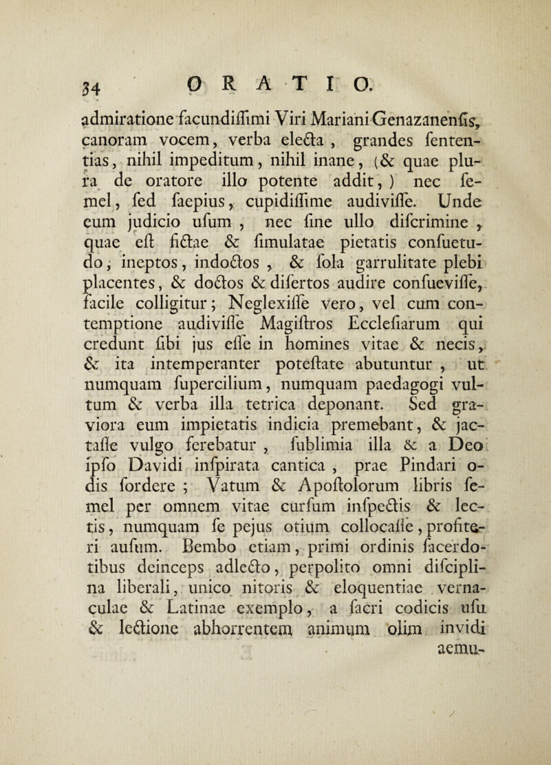admiratione facundiflimi Viri Mariani Genazanends, canoram vocem, verba elegia , grandes fenten- tias, nihil impeditum, nihil inane, (& quae plu¬ ra de oratore illo potente addit, ) nec fe- mel, fed faepius, cupidiflime audiviffe. Unde eum judicio ufum , nec fine ullo difcrimine , quae eft fiftae & fimulatae pietatis confuetu- doj ineptos, indo&os , & 1'ola garrulitate plebi placentes, & do&os &difertos audire confuevifle, facile colligitur; Neglexifle vero, vel cum con¬ temptione audivifle Magiflros Ecclefiarum qui credunt fibi jus efle in homines vitae & necis, & ita intemperanter poteflate abutuntur , ut numquam fupercilium, numquam paedagogi vul¬ tum & verba illa tetrica deponant. Sed gra¬ viora eum impietatis indicia premebant, & jac- tafle vulgo ferebatur , fublimia illa & a Deo ipfo Davidi infpirata cantica , prae Pindari o- dis fordere ; Vatum & Apoflolorum libris fe- mel per omnem vitae curfum infpe&is & lec¬ tis , numquam fe pejus otium collocalle, profite¬ ri aufum. Bembo etiam, primi ordinis facerdo¬ tibus deinceps adleffo, perpolito omni difcipli- na liberali,; unico nitoris & eloquentiae verna¬ culae & Latinae exemplo, a facri codicis ufu & le&ione abhorrentem animum olim invidi aemu-