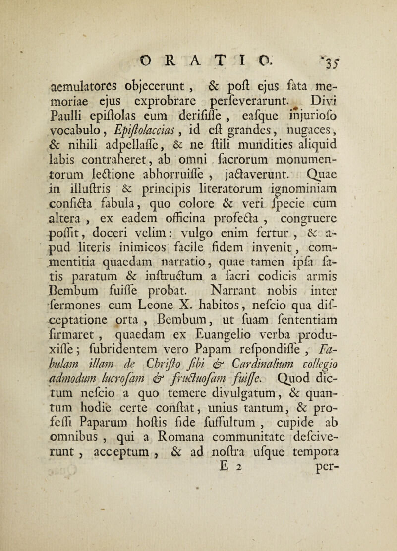aemulatores objecerunt, & poft ejus fata me¬ moriae ejus exprobrare perfeverarunt. ^ Divi Paulli epiflolas eum derifilfe , eafque injuriofo vocabulo, Epiftolaccias, id eft grandes, nugaces, & nihili adpellafie, & ne ftili mundities aliquid labis contraheret, ab omni facrorum monumen¬ torum ledione abhorruifie , jadaverunt. Quae in illuftris & principis literatorum ignominiam confida fabula, quo colore & veri fpecie cum altera , ex eadem officina profeda , congruere poffit, doceri velim: vulgo enim fertur , dc a- pud literis inimicos facile fidem invenit, com¬ mentitia quaedam narratio, quae tamen ipfa fa¬ tis paratum & inftrudum a facri codicis armis Bembum fuiffe probat. Narrant nobis inter fermones cum Leone X. habitos, nefeio qua dis¬ ceptatione orta , Bembum, ut fuam fententiam firmaret , quaedam ex Euangelio verba produ- xiile; fubridentem vero Papam refpondifle , Fa¬ bulam illam de Chrijlo fibi & Cardinalium collegio admodum lucrofam & fru&uofam fuiffe. Quod dic¬ tum nefeio a quo temere divulgatum, & quan¬ tum hodie certe confiat, unius tantum, & pro- feffi Paparum hoftis fide fuffultum , cupide ab omnibus , qui a Romana communitate defeive- runt , acceptum , & ad noftra ufque tempora E 2 per-