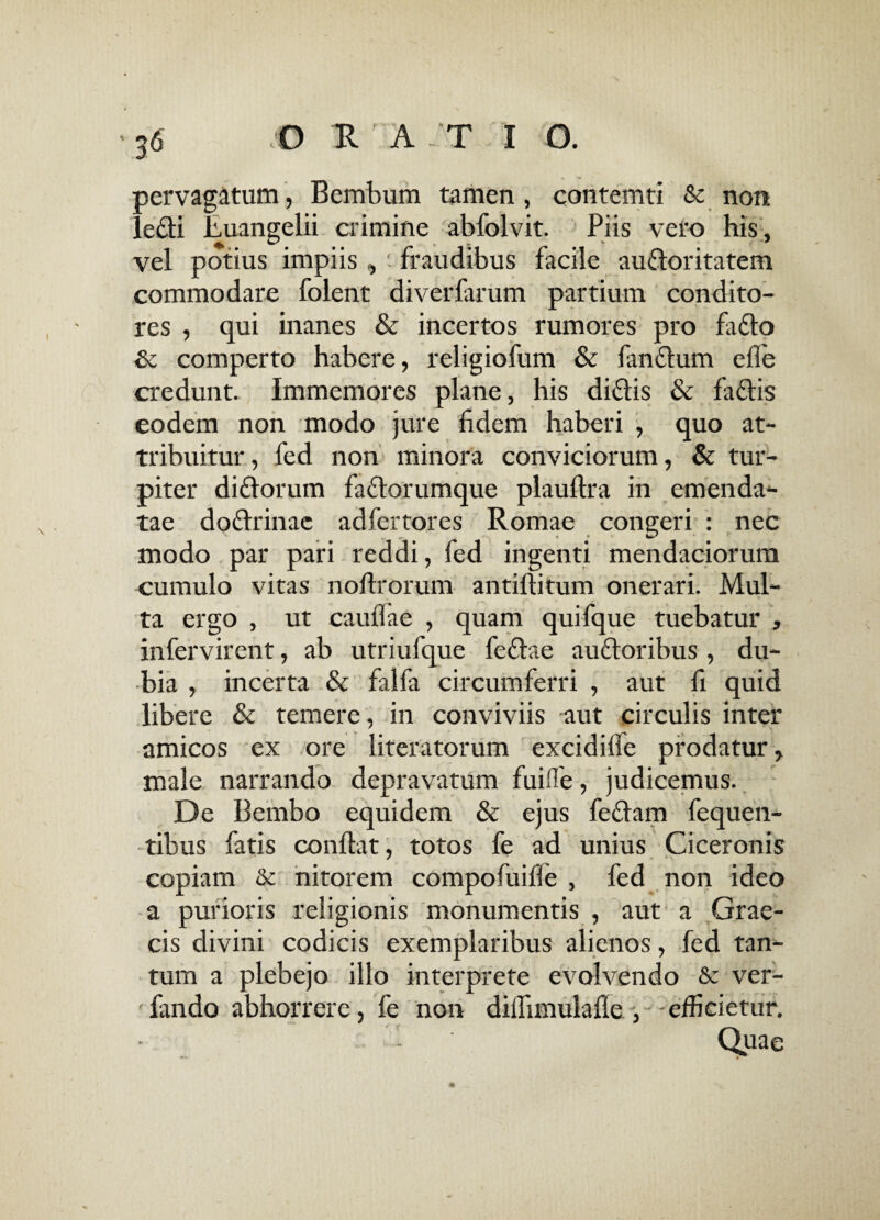 pervagatum, Bembum tamen , contemti & non ledi Euangelii crimine abfolvit. Piis vero his, vel potius impiis , fraudibus facile audoritatem commodare folent diverfarum partium condito¬ res , qui inanes & incertos rumores pro fado & comperto habere, religiofum & fandum efie credunt. Immemores plane, his didis & fadis eodem non modo jure fidem haberi , quo at¬ tribuitur , fed non minora conviciorum, & tur¬ piter didorum fadorumque plauftra in emenda¬ tae dodrinac adfertores Romae congeri : nec modo par pari reddi, fed ingenti mendaciorum cumulo vitas noftrorum antiftitum onerari. Mul¬ ta ergo , ut caullae , quam quifque tuebatur , infervirent, ab utriufque fedae audoribus, du¬ bia , incerta & falfa circumferri , aut fi quid libere & temere, in conviviis aut circulis inter amicos ex ore literatorum excidifie prodatur, male narrando depravatum fuifle, judicemus. De Bembo equidem & ejus fedam fequen- tibus fatis conflat, totos fe ad unius Ciceronis copiam & nitorem compofuifie , fed non ideo a purioris religionis monumentis , aut a Grae¬ cis divini codicis exemplaribus alienos, fed tan¬ tum a plebejo illo interprete evolvendo & ver- fando abhorrere, fe non diflimulafle , -efficietur. - ' Quae