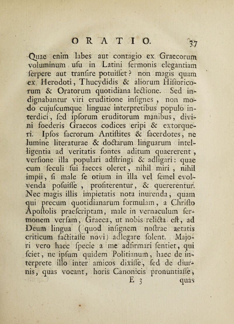 Quae enim labes aut contagio ex Graecorum voluminum ufu in Latini fermonis elegantiam lerpere aut tranfire potuifiet ? non magis quam ex, Herodoti, Thucydidis & aliorum Hiftorico- rum & Oratorum quotidiana ie&ione. Sed in¬ dignabantur viri eruditione infignes , non mo¬ do cujufcumque linguae interpretibus populo in¬ terdici , fcd ipforum eruditorum manibus, divi¬ ni foederis Graecos codices eripi & extorque¬ ri. Ipfos facrorum Antiftites & facerdotes, ne lumine literaturae & do&arum linguarum intel- ligentia ad veritatis fontes aditum quaererent , verfione illa populari adftringi & adligari: quae cum feculi fui faeces oleret, nihil miri , nihil impii, fi male fe otium in illa vel femel evol¬ venda pofuifle , profiterentur, & quererentur. Nec magis illis impietatis nota inurenda, quam qui precum quotidianarum formulam, a Chriflo Apofiolis praefcriptam, male in vernaculum fer- monem verfam, Graeca, ut nobis relifla efl, ad Deum lingua ( quod infignem nofirae aetatis criticum faflitafle novi) adlegare folent. Majo¬ ri vero haec fpecie a me adfirmari fentiet, qui fciet, ne ipfum quidem Politianum, haec de in¬ terprete illo inter amicos dixi fle, fed de diur¬ nis, quas vocant, horis Canonicis pronuntiafie, E 3 quas