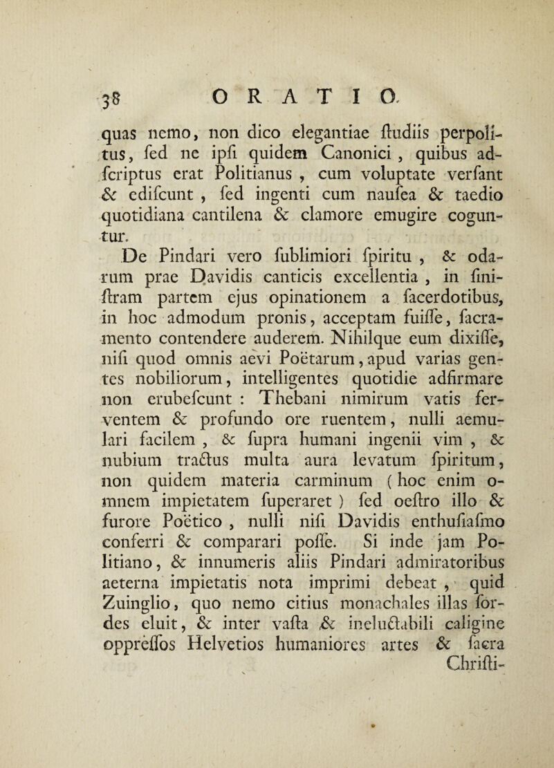 quas nemo, non dico elegantiae ftudiis perpoli¬ tus, fed ne ipfi quidem Canonici , quibus ad- fcriptus erat Politianus , cum voluptate verfant & edifcunt , fed ingenti cum naufea & taedio quotidiana cantilena & clamore emugire cogun¬ tur. * 'r 5 / •. ' - De Pindari vero fublimiori fpiritu , & oda- rum prae Davidis canticis excellentia , in lini- flram partem ejus opinationem a facerdotibus, in hoc admodum pronis, acceptam fuilfe, facra- mento contendere auderem. Nihilque eum dixilie, nili quod omnis aevi Poetarum, apud varias gen¬ tes nobiliorum, intelligentes quotidie adfirmare non erubefcunt : Thebani nimirum vatis fer¬ ventem & profundo ore ruentem, nulli aemu¬ lari facilem , &c fupra humani ingenii vim , & nubium traftus multa aura levatum fpiritum, non quidem materia carminum (hoc enim o- mnem impietatem fuperaret ) fed oeltro illo & furore Poetico , nulli nili Davidis enthufiafmo conferri & comparari polle. Si inde jam Po- litiano, & innumeris aliis Pindari admiratoribus aeterna impietatis nota imprimi debeat , * quid Zuinglio, quo nemo citius monachales illas for- des eluit, & inter valba ,& ineluctabili caligine opprelfos Helvetios humaniores artes & facra Chrilti-