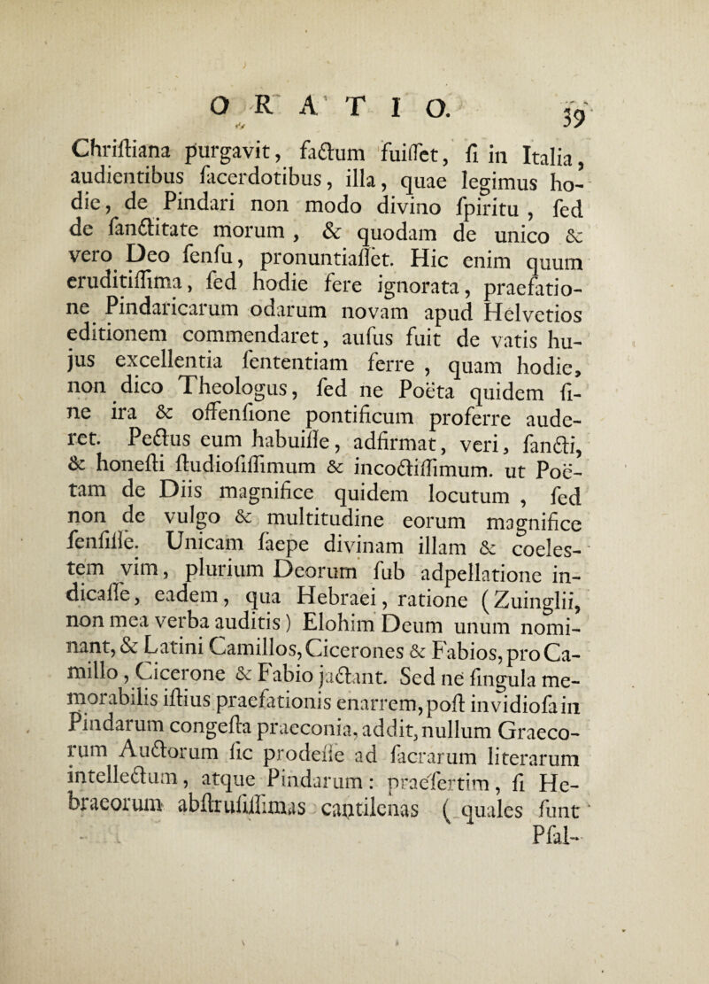 O R ATIO. 59 Chriftiana purgavit, fadlum fuifTct, fi in Italia, audientibus lacerdotibus, illa, quae legimus ho¬ die, de Pindari non modo divino fpiritu , fed de fandlitate morum , & quodam de unico Sc vero Deo fenfu, pronuntiallet. Hic enim quum eruditilfima, fed hodie fere ignorata, praefatio¬ ne Pindaricarum odarum novam apud Helvetios editionem commendaret, aufus fuit de vatis hu¬ jus excellentia fententiam ferre , quam hodie, non dico Theologus, fed ne Poeta quidem fi¬ ne ira &c offenfione pontificum proferre aude¬ ret. Pedius eum habuille, adfirmat, veri, fandli, & honefti ftudiofiflimum & incodtilTimum. ut Poe¬ tam de Diis magnifice quidem locutum , fed non de vulgo & multitudine eorum magnifice fenfille. Unicam faepe divinam illam & coeles¬ tem vim, plurium Deorum fub adpellatione in- dicafle, eadem, qua Hebraei, ratione ( Zuinglii, non mea verba auditis) Elohnn Deum unum nomi¬ nant, & Latini Camillos,Cicerones & Fabios,proCa- millo, Cicei one &c Fabio jadlant. Sed ne fingula me¬ morabilis illius praefationis enarrem,poli invidiofain Pmdaium congella praeconia, addit, nullum Graeco¬ rum Audlorum lic prodelie ad facrarum literarum intelledlum, atque Pindarum: praefertim, fi He¬ braeorum abflrufiifimas cantilenas ( quales funt' • '  Pfal-