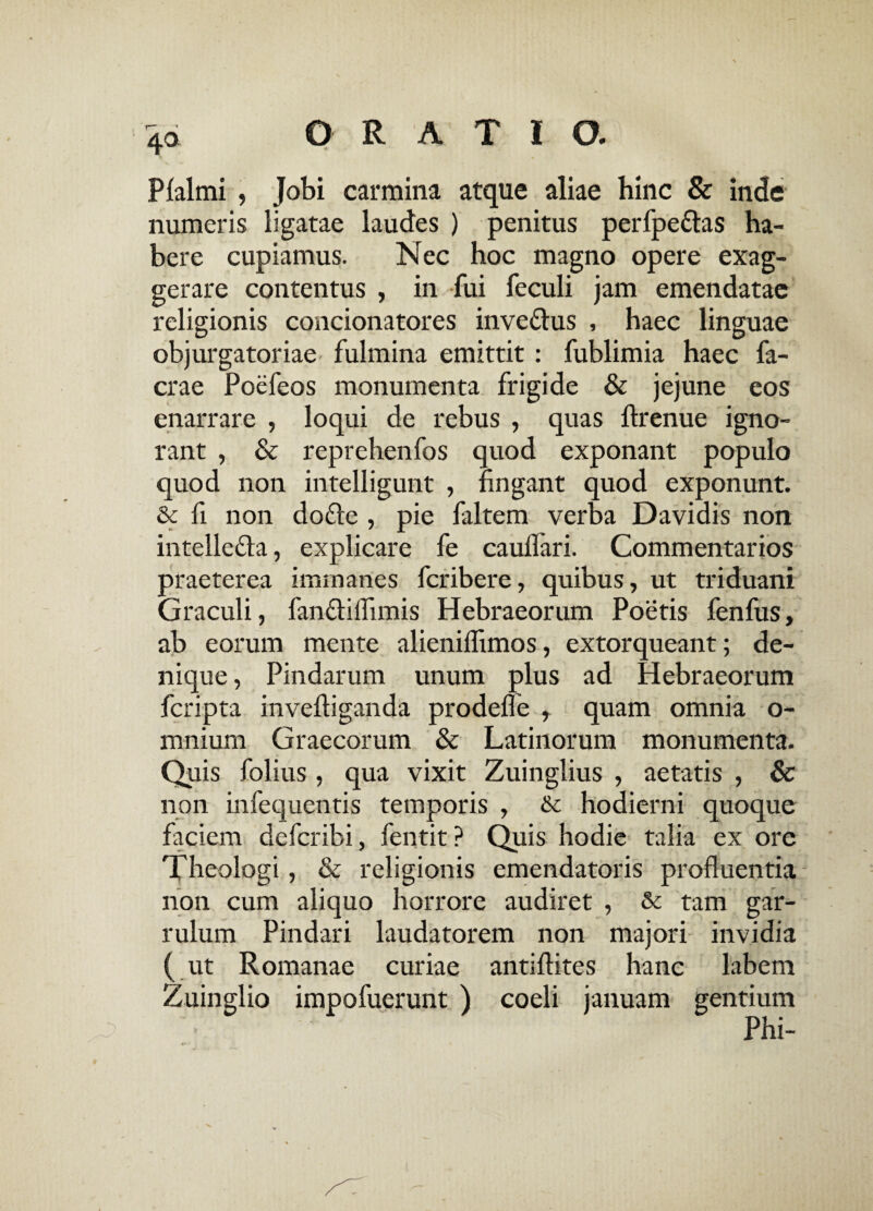 Pfalmi , Jobi carmina atque aliae hinc & inde numeris ligatae laudes ) penitus perfpe&as ha¬ bere cupiamus. Nec hoc magno opere exag¬ gerare contentus , in fui feculi jam emendatae religionis concionatores inve&us , haec linguae objurgatoriae fulmina emittit : fublimia haec fa- crae Poefeos monumenta frigide & jejune eos enarrare , loqui de rebus , quas ftrenue igno¬ rant , & reprehenfos quod exponant populo quod non intelligunt , fingant quod exponunt. & fi non do£le , pie faltem verba Davidis non intelle&a, explicare fe cauflari. Commentarios praeterea immanes fcribere, quibus, ut triduani Graculi, fan&iflimis Hebraeorum Poetis fenfus, ab eorum mente alieniffimos, extorqueant; de¬ nique , Pindarum unum plus ad Hebraeorum fcripta invefliganda prodefie , quam omnia o- mnium Graecorum & Latinorum monumenta. Quis folius, qua vixit Zuinglius , aetatis , & non infequentis temporis , & hodierni quoque faciem defcribi, fentit ? Quis hodie talia ex ore Theologi, & religionis emendatoris profluentia non cum aliquo horrore audiret , & tam gar¬ rulum Pindari laudatorem non majori invidia ( ut Romanae curiae antiftites hanc labem Zuinglio impofuerunt ) coeli januam gentium Phi-
