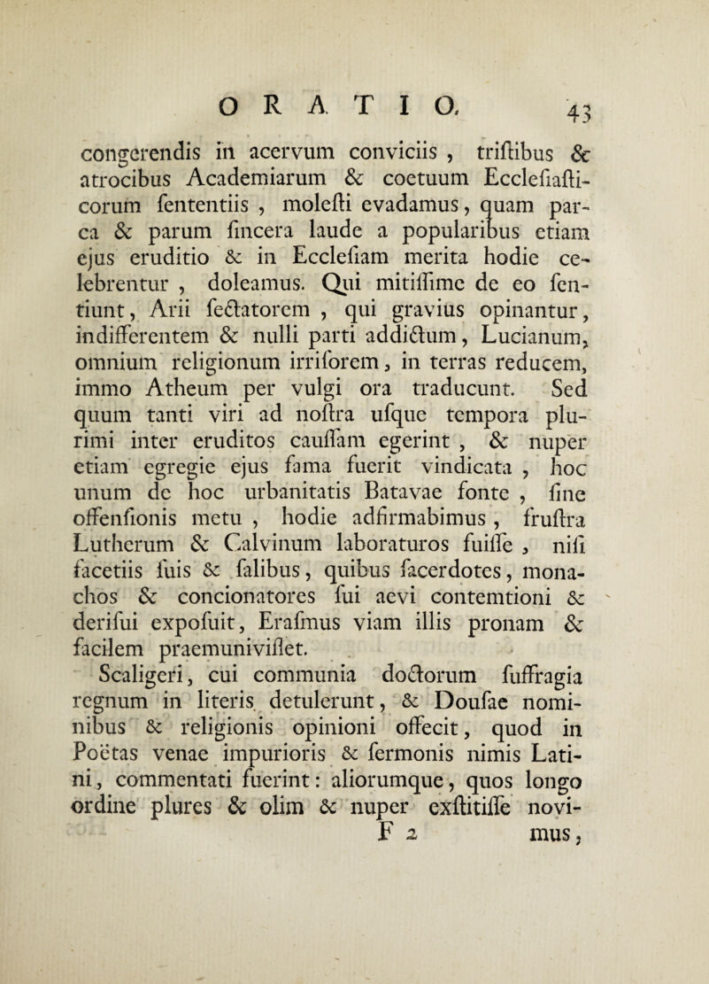 congerendis in acervum conviciis , triftibus & atrocibus Academiarum & coetuum Ecclefiafti- corum fententiis , molefli evadamus, quam par¬ ca & parum fincera laude a popularibus etiam ejus eruditio & in Eccleliam merita hodie ce¬ lebrentur , doleamus. Qui mitillime de eo fen- tiunt, Arii fedlatorcm , qui gravius opinantur, indifferentem & nulli parti addiftum, Lucianum, omnium religionum irriforem, in terras reducem, immo Atheum per vulgi ora traducunt. Sed quum tanti viri ad noflra ufque tempora plu¬ rimi inter eruditos cauffam egerint , & nuper etiam egregie ejus fama fuerit vindicata , hoc unum de hoc urbanitatis Batavae fonte , fine offenfionis metu , hodie adfirmabimus , frufira Lutherum & Calvinum laboraturos fuifie , nili facetiis luis & falibus, quibus facerdotes, mona¬ chos & concionatores fui aevi contemtioni & derifui expofuit, Erafmus viam illis pronam & facilem praemunivifiet. Scaligeri, cui communia do&orum fuffragia regnum in literis detulerunt, & Doufae nomi¬ nibus & religionis opinioni offecit, quod in Poetas venae impurioris 3c fermonis nimis Lati¬ ni, commentati fuerint: aliorumque, quos longo ordine plures & olim dc nuper cxfiitiffe novi- F 2 mus,