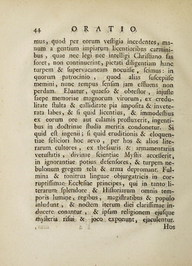 mus, quod per eorum vedigia incedentes, ma¬ num a gentium impiarum licentioribus carmini¬ bus , quae nec legi nec intelligi Chridiano fas foret, non continuerint, pietati diligentiam hanc turpem & fupervacaneam nocuide , fcimus: in quorum patrocinio , quod alias fufcepiife memini, nunc tempus fendm jam effluens non perdam. Eluatur, quaefo & obtedor , injude faepe memoriae magnorum virorum, ex credu¬ litate dulta & calliditate pia impodta & invete¬ rata labes, & d quid licentius, & immodedius ex eorum ore aut calamis produxerit, ingenti¬ bus in doflrinae dudia meritis condonetur. Si quid ed ingenii; fi quid eruditionis & eloquen¬ tiae feliciori hoc aevo , per hos & alios lite- rarum. cultores , ex thefauris &c armamentariis vetudatis , divinae fcientiae Mydis accederit, in ignorantiae potius defenfores, & turpem ne¬ bulonum gregem tela & arma depromant; Ful¬ mina & tonitrua linguae objurgatricis in cor- ruptiffimae Eccledae principes, qui in tanto li~ terarum fplendore & Hidoriarum omnis tem¬ poris lumine, regibus , magidratibus & populo inludunt , & noflem iterum diei claridimae in¬ ducere conantur , & ipfam religionem ejufque myderia rifui & joco exponunt, ejaculentur, t 'anu c. U Hos
