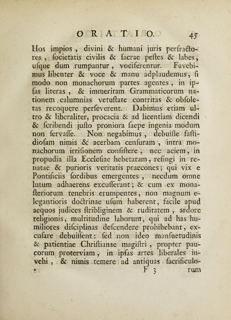 r ' Hos impios , divini & humani juris per frago¬ res , focietatis civilis & facrae pedes & labes, ufque dum rumpantur , vociferentur. Favebi¬ mus libenter & voce & manu adplaudemus, ft modo non monachorum partes agentes , in ip- fas literas , & immeritam Grammaticorum na¬ tionem calumnias vetudate contritas & obfole- tas recoquere perfeverent. Dabimus etiam ul¬ tro & liberaliter, procacia & ad licentiam dicendi v & fcribendi judo proniora faepe ingenia modum non fervaffe. Non negabimus , debuifle fadi- diofam nimis & acerbam cenfuram , intra mo¬ nachorum irrifionem confidere , nec aciem, in propudia illa Ecclefiae hebetatam, refingi in re¬ natae & purioris veritatis praecones; qui vix c Pontificiis fordibus emergentes , necdum omne lutum adhaerens excuderant; & cum ex mona- deriorum tenebris erumpentes, non magnum e- legantioris dottrinae ufum haberent, facile apud aequos judices ftribliginem & ruditatem , ardore religionis, multitudine laborum, qui ad has hu¬ miliores difciplinas defcendere prohibebant, ex- cufare debuiilent: fed non ideo manfuetudinis & patientiae Chridianae magidri , propter pau¬ corum proterviam, in ipfas artes liberales in¬ vehi , & nimis temere. ad antiquas facrificulo- r F 3 rum