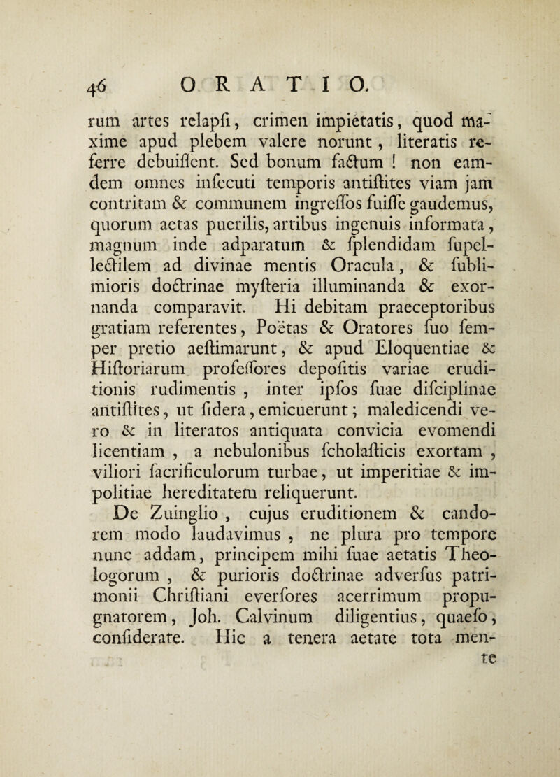 rum artes relapfi, crimen impietatis, quod ma¬ xime apud plebem valere norunt , literatis re¬ ferre debuiilent. Sed bonum fa£lum ! non eam- dem omnes infecuti temporis antiftites viam jam contritam & communem ingrelTos fuifle gaudemus, quorum aetas puerilis,artibus ingenuis informata, magnum inde adparatum & fplendidam liipel- le£lilem ad divinae mentis Oracula, & fubli- mioris do&rinae myfteria illuminanda & exor¬ nanda comparavit. Hi debitam praeceptoribus gratiam referentes, Poetas & Oratores fuo fem- per pretio aeftimarunt, & apud Eloquentiae Hiftoriarum profeiTores depofitis variae erudi¬ tionis rudimentis , inter ipfos fuae difciplinae antiftites, ut fidera, emicuerunt; maledicendi ve¬ ro & in literatos antiquata convicia evomendi licentiam , a nebulonibus fcholafticis exortam , viliori facrificulorum turbae, ut imperitiae & im¬ politiae hereditatem reliquerunt. De Zuinglio , cujus eruditionem & cando¬ rem modo laudavimus , ne plura pro tempore nunc addam, principem mihi fuae aetatis Theo¬ logorum , & purioris dottrinae adverfus patri¬ monii Chriftiani everfores acerrimum propu¬ gnatorem , Joh. Calvinum diligentius, quaefo, confiderate. Hic a tenera aetate tota men¬ te
