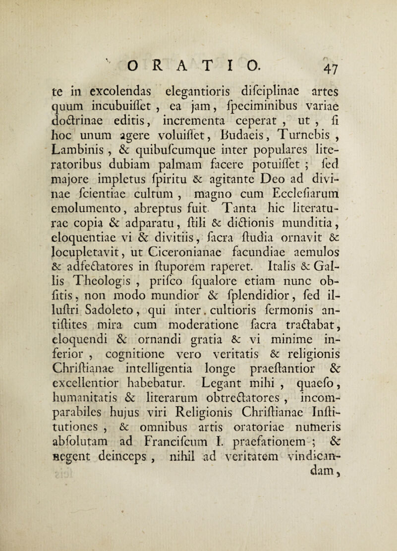 te in excolendas elegantioris difciplinae artes quum incubuillet , ea jam, fpeciminibus variae do&rinae editis, incrementa ceperat , ut , 11 hoc unum agere voluillet, Budaeis, Turnebis , Lambinis , & quibufcumque inter populares lite- ratoribus dubiam palmam facere potuilfet ; fed majore impletus fpiritu & agitante Deo ad divi¬ nae fcientiae cultum , magno cum Ecclefiarum emolumento, abreptus fuit. Tanta hic literatu- rae copia & adparatu, ftili & diflionis munditia, eloquentiae vi & divitiis, ficra fludia ornavit & locupletavit, ut Ciceronianae facundiae aemulos adfe&atores in fluporem raperet. Italis 6c Gal¬ lis Theologis , prifco fqualore etiam nunc ob¬ litis , non modo mundior & fplendidior, fed il- ludri Sadoleto, qui inter. cultioris fermonis an- tillites mira cum moderatione facra tradlabat, eloquendi & ornandi gratia vi minime in¬ ferior , cognitione vero veritatis & religionis Chriftianae intelligentia longe praeflantior & excellentior habebatur. Legant mihi , quaefo, humanitatis & literarum obtreflatores , incom¬ parabiles hujus viri Religionis Chridianae Inlli- tutiones , & omnibus artis oratoriae numeris abfolutam ad Francifcum I. praefationem ; & segent deinceps , nihil ad veritatem vindican¬