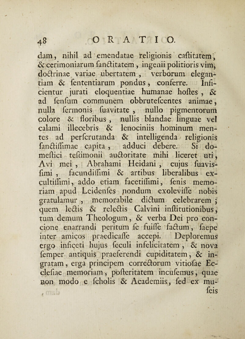 dam, nihil ad emendatae religionis cafiitatem, & cerimoniarum fanflitatem , ingenii politioris vim, do&rinae variae ubertatem , verborum elegan- tiam & fententiarum pondus, conferre. Infi¬ cientur jurati eloquentiae humanae hoftes , & ad fenfum communem obbrutefcentes animae, nulla fermonis fuavitate , nullo pigmentorum colore & floribus , nullis blandae linguae vel calami illecebris & lenociniis hominum men¬ tes ad perfcrutanda & intelligenda religionis fan&iflimae capita , adduci debere. Si do- meflici tefumonii au&oritate mihi liceret uti, Avi mei , Abrahami Heidani , cujus fuavis- fimi , facundiifimi & artibus liberalibus ex- cultiflimi, addo etiam facetiflimi, fenis memo¬ riam apud Leidenfes nondum exolevifle nobis gratulamur , memorabile diflum celebrarem ; quem leflis & rele&is Calvini inftitutionibus, tum demum Theologum, & verba Dei pro con¬ cione enarrandi peritum fe fuifle faftum, faepe inter amicos praedicafle accepi. Deploremus ergo inficeti hujus feculi infelicitatem , & nova lemper antiquis praeferendi cupiditatem, & in¬ gratam , erga principem correttorum vitiofae Ec- clefiae memoriam, pofteritatem incufemus, quae non modo e fcholis & Academiis * fed ex mu- feis t