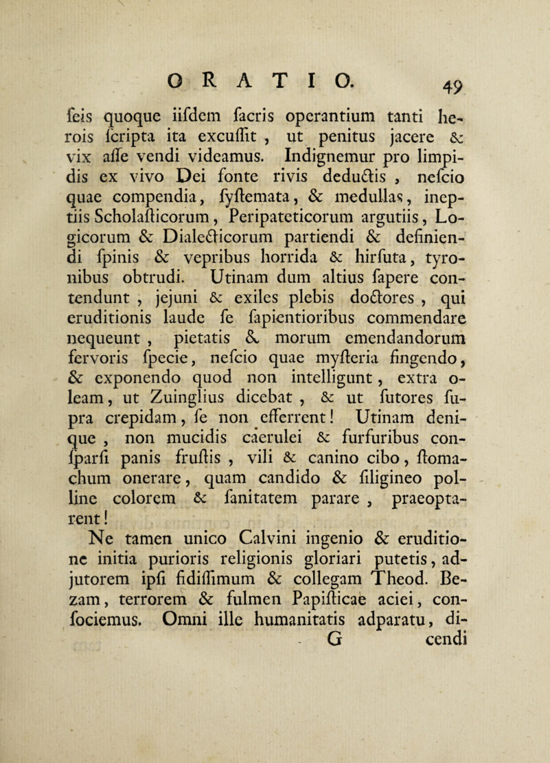49 feis quoque iifdem facris operantium tanti he¬ rois fcripta ita excuflit , ut penitus jacere Sc vix afle vendi videamus. Indignemur pro limpi¬ dis ex vivo Dei fonte rivis dedu&is , nefcio quae compendia, fyftemata, & medullas, inep¬ tiis Scholafticorum, Peripateticorum argutiis, Lo¬ gicorum & Diale&icorum partiendi & definien¬ di fpinis & vepribus horrida & hirfuta, tyro- nibus obtrudi. Utinam dum altius fapere con¬ tendunt , jejuni & exiles plebis doflores , qui eruditionis laude fe fapientioribus commendare nequeunt , pietatis A morum emendandorum fervoris fpecie, nefcio quae myfteria fingendo, & exponendo quod non intelligunt, extra o- leam, ut Zuinglius dicebat , & ut futores fu- pra crepidam, fe non efferrent! Utinam deni¬ que , non mucidis caerulei & furfuribus con- Iparfi panis fruftis , vili & canino cibo, ftoma- chum onerare, quam candido & filigineo pol¬ line colorem & fanitatem parare , praeopta¬ rent ! Ne tamen unico Calvini ingenio & eruditio¬ ne initia purioris religionis gloriari putetis, ad¬ jutorem ipfi fidiffimum & collegam Theod. Be- zam, terrorem & fulmen Papifticae aciei, con- fociemus. Omni ille humanitatis adparatu, di- G cendi !