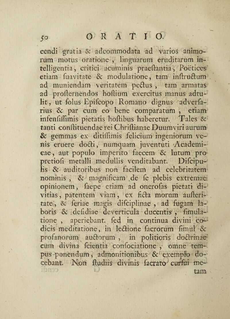 * • * > * , • • eendi gratia & adcommodata ad varios animo¬ rum motus oratione -, linguarum eruditarum in- telligentia, critici acuminis praeftantia, Poetices etiam fuavitate & modulatione, tam infirudtum ad muniendam veritatem peplus , tam armatas ad prollernendos hoflium exercitus manus adtu- lit, ut folus Epifcopo Romano dignus adverfa- rius & par cum eo bene comparatum , etiam infenfiflimis pietatis hoflibus haberetur. Tales & tanti confiituendae rei Chriflianae Duumviri aurum . „ * - y* « » * * & gemmas ex ditiifimis felicium ingeniorum ve- nis eruere do6ti, numquam juventuti Academi¬ cae, aut populo imperito faecem & lutum pro pretiofi metalli medullis venditabant. Difcipu- lis & auditoribus non facilem ad celebritatem nominis , & magnificam ,de fe plebis extremae opinionem, faepe etiam ad onero fas pietati di¬ vitias , patentem viam, ex ficta morum aufieri- tate , & feriae magis difciplinae , ad fugam la¬ boris & idefidiae deverticula ducentis , limula- tione , aperiebant, fed in continua divini co¬ dicis meditatione, in ledtione facrorum fimul & profanorum audtorum , in politioris doctrinae- cum divina fcientia confociatione ,- omne tem- pus ponendum, admonitionibus & exemplo do¬ cebant. N.011 Rudiis divinis facrato curfui me-