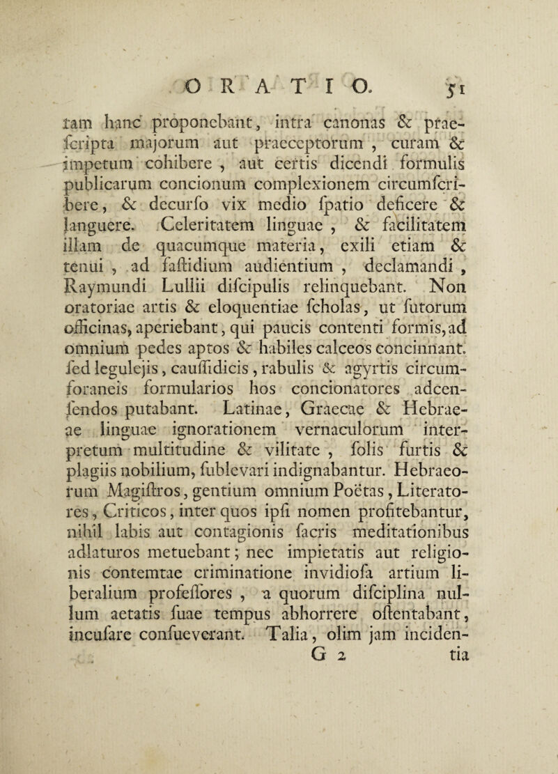 O RATIO 5i tam hanc proponebant, intra canonas & prae- feripta majorum aut praeceptorum , curam & impetum cohibere , aut certis dicendi formulis publicarum concionum com alexionem circumfcri- bere, & decurfo vix medio lpatio deficere & languere. Celeritatem linguae , & facilitatem illam de quacumque materia, exili etiam & tenui , ad faftidium audientium , declamandi , Raymundi Lullii difcipulis relinquebant. Non oratoriae artis & eloquentiae fcholas, ut futorum officinas, aperiebant, qui paucis contenti formis, ad omnium pedes aptos & habiles calceos concinnant, fied legulejis, cauffidicis, rabulis & agyrtis circum¬ foraneis formularios hos concionatores adeen- fendos putabant. Latinae, Graecae & Hebrae¬ ae linguae ignorationem vernaculorum inter¬ pretum multitudine & vilitate , folis furtis & plagiis nobilium, fublevari indignabantur. Hebraeo¬ rum Magiftros, gentium omnium Poetas, Literato- res, Criticos, inter quos ipfi nomen profitebantur, nihil labis aut contagionis facris meditationibus adlaturos metuebant; nec impietatis aut religio¬ nis contemtae criminatione invidiofa artium li¬ beralium profefiores , n quorum difciplina nul¬ lum aetatis fuae tempus abhorrere oftentabant, incufare confueverant. Talia, olim jam inciden- G 2 tia