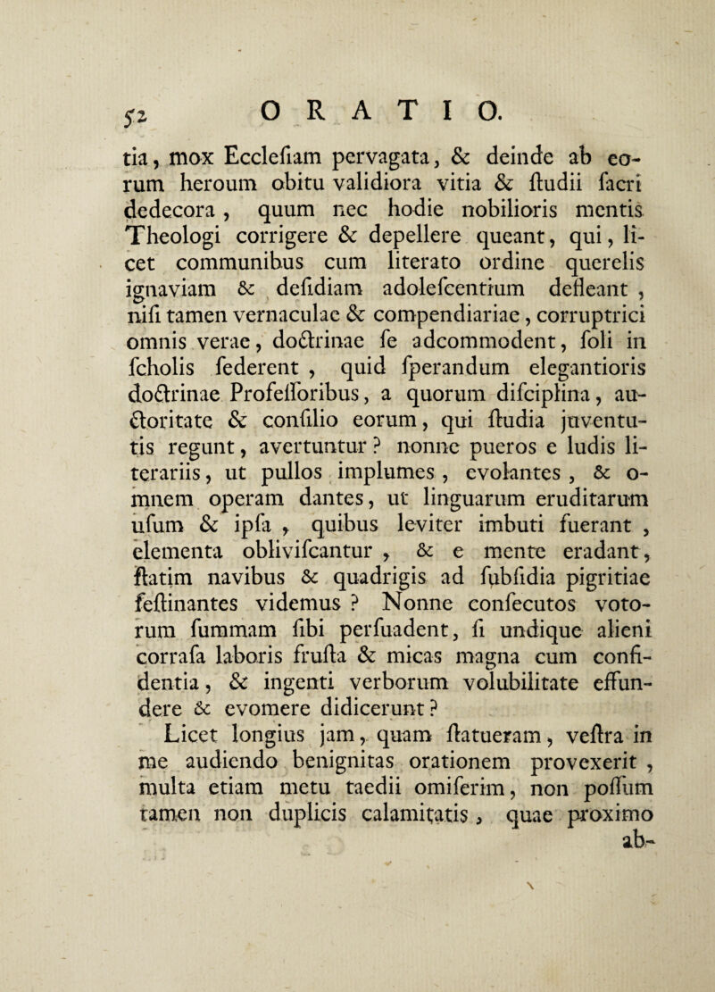 tia, mox Ecclefiam pervagata, & deinde ab eo¬ rum heroum obitu validiora vitia & {ludii facri dedecora, quum nec hodie nobilioris mentis Theologi corrigere & depellere queant, qui, li¬ cet communibus cum literato ordine querelis ignaviam & delidiam adolefcentium defleant , nili tamen vernaculae 8c compendiariae, corruptrici omnis verae, doctrinae fe adcommodent, Jfbli in fcholis lederent , quid fperandum elegantioris do&rinae Profeiroribus, a quorum difciplina, au- ftoritate & confilio eorum, qui fludia juventu¬ tis regunt, avertuntur ? nonne pueros e ludis li- terariis, ut pullos implumes , evolantes , & o- mnem operam dantes, ut linguarum eruditarum ufum & ipfa , quibus leviter imbuti fuerant , elementa oblivifcantur , & e mente eradant , ftatim navibus & quadrigis ad fubfidia pigritiae feflinantes videmus ? Nonne confecutos voto¬ rum fummam fibi perfuadent, fi undique alieni corrafa laboris frufla & micas magna cum confi¬ dentia , & ingenti verborum volubilitate effun¬ dere & evomere didicerunt? Licet longius jam, quam {latueram, vellra in me audiendo benignitas orationem provexerit , ledii omiferim, non poffum calamitatis, quae proximo ab- multa etiam metu tamen non duplicis