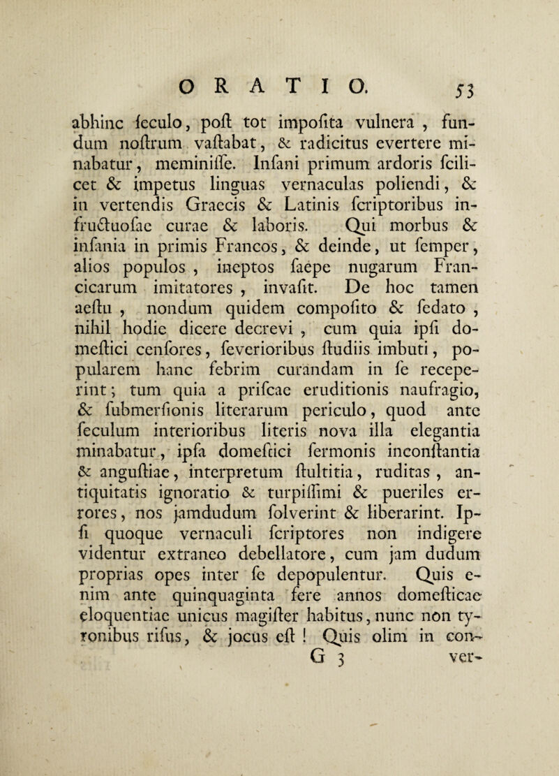 abhinc feculo, pod tot impofita vulnera , fun¬ dum nodrum vallabat, & radicitus evertere mi¬ nabatur, meminiiTe. Infani primum ardoris fcili- cet & impetus linguas vernaculas poliendi, & in vertendis Graecis & Latinis fcriptoribus in- frudtuofae curae & laboris. Qui morbus & infania in primis Francos, & deinde, ut femper, alios populos , ineptos faepe nugarum Fran- cicarum imitatores , invafit. De hoc tamen aellu , nondum quidem compofito & fedato , nihil hodie dicere decrevi , cum quia ipfi do- mellici cenfores, feverioribus Ibudiis imbuti, po¬ pularem hanc febrim curandam in fe recepe¬ rint ; tum quia a prifcae eruditionis naufragio, & fubmerfionis literarum periculo, quod ante feculum interioribus literis nova illa elegantia minabatur, ipfa domefcici fermonis incondantia & angulliae, interpretum flultitia, ruditas , an¬ tiquitatis ignoratio & turpilfimi & pueriles er¬ rores , nos jamdudum folverint & liberarint. Ip¬ fi quoque vernaculi fcriptores non indigere videntur extraneo debellatore, cum jam dudum proprias opes inter fe depopulentur. Quis e- nim ante quinquaginta fere annos domellicae eloquentiae unicus magider habitus, nunc non ty- Tonibus rifus, & jocus ed ! Quis olim in con~ G 3 ver-