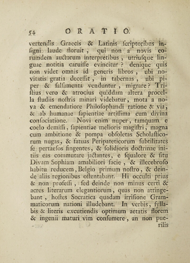 vertendis Graecis & Latinis fcriptoribus in- figni: laude floruit , qui non a; novis eo- rumdem auftorum interpretibus , utriufque lin¬ guae notitia camille evincitur ? denique quis non videt omnis id generis libros , ubi no¬ vitatis gratia decedit , in tabernas , ubi pi¬ per & fal(amenta venduntur , migrare ? Tri- ftius vero & atrocius quiddam altera procel¬ la ftudiis noftris minari videbatur, mota a no¬ va & emendatiore Philofophandi ratione & via, 6c ab humanae lapiendae artidima cum divina confociatione. Novi enim nuper, tamquam e coelo demidi, lapiendae melioris magiftri, magna cum ambitione & pompa obfoletas Scholaflico- rum nugas, & fatuas Peripateticorum fubtilitates fe pertaefos fingentes, & dolidioris doflrinae ini¬ tiis eas commutare jaflantes, e fqualore & fitu Divam Sophiam amabiliori facie , & illecebrofo habitu reducem, Belgio primum noftro, & dein¬ de aliis regionibus o(lentabant. Hi occulti prius & non profedi , fed deinde non minus certi & acres literarum elegandorum, quas non attinge¬ bant , holles Socratica quadam irrifione Gram¬ maticorum nationi illudebant. In verbis, fylla- bis & literis excutiendis optimum aetatis florem & ingenii maturi vim confumere , an non pue¬ rilis