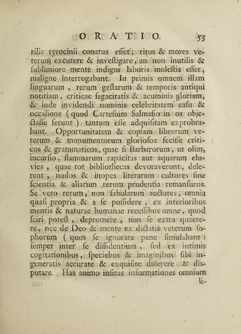 filis' tyrocinii conatus effet; ritus & mores ve* terum excutere & invefligare, an non inutilis & fublimiore mente indigni laboris moleftia eliet, maligne interrogabant. In primis omnem illam linguarum , rerum geftarum & temporis antiqui notitiam, criticae fagacitatis acuminis gloriam, & inde invidendi nominis celebritatem cafu & occafione (quod Cartefium Salmalio in os objc* daile ferunt ) tantum efie adquifitam exprobra* bant. Opportunitatem & copiam librorum ve¬ terum; & monumentorum gloriofos feciile criti* / cos & grammaticos, quae fi Barbarorum, ut olim, incurfio, flammarum rapacitas aut aquarum elu¬ vies , quae tot bibliothecas devoraverunt, dele¬ rent , nudos & inopes iiterarum cultores fine fcientia & aliarum rerum prudentia remanfuros. Se vero rerum, non fabularum audores, omnia quali propria & a fe poffidere , ex interioribus mentis & naturae humanae receffibus omne, quod fciri potefl , depromere , non fe extra quaere¬ re, nec de Deo & mente ex elidatis veterum fo- phorum ( quos fe ignorare pene fimulabant ) femper inter fe diffidentium , fed ex intimis cogitationibus, fpeciebus & imaginibus fibi in¬ generatis accurate & exquifite diflercre 5: dis¬ putare. Has animo infitas informationes omnium i