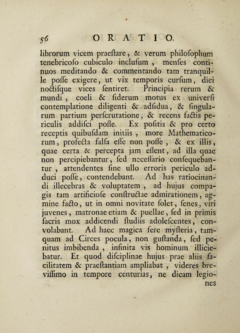 $§ librorum vicem praeflare, & verum philofophum tenebricofo cubiculo inclufum , menfes conti¬ nuos meditando & commentando tam tranquil¬ le pofle exigere, ut vix temporis curfum, diei no&ifque vices lentiret. Principia rerum & mundi , coeli & fiderum motus ex univerli contemplatione diligenti & adfidua, & fingula- rum partium perfcrutatione, & recens fa&is pe¬ riculis addifci polle. Ex pofitis & pro certo receptis quibufdam initiis , more Mathematico¬ rum , profefta falfa elle non polle , & ex illis, quae certa & percepta jam edent, ad illa quae non percipiebantur, fed ncceflario confequeban- tur , attendentes line ullo erroris periculo ad¬ duci pofle, contendebant. Ad has ratiocinan¬ di illecebras & voluptatem , ad hujus compa¬ gis tam artificiofe conftru&ae admirationem, ag¬ mine fafto, ut in omni novitate folet, lenes, viri juvenes, matronae etiam & puellae, fed in primis facris mox addicendi fludiis adolefcentes, con¬ volabant. Ad haec magica fere myfleria, tam¬ quam ad Circes pocula, non guftanda, fed pe¬ nitus imbibenda , infinita vis hominum illicie¬ batur. Et quod difciplinae hujus prae aliis fa¬ cilitatem & praeftantiam ampliabat , videres bre- viflimo in tempore centurias, ne dicam legio¬ nes