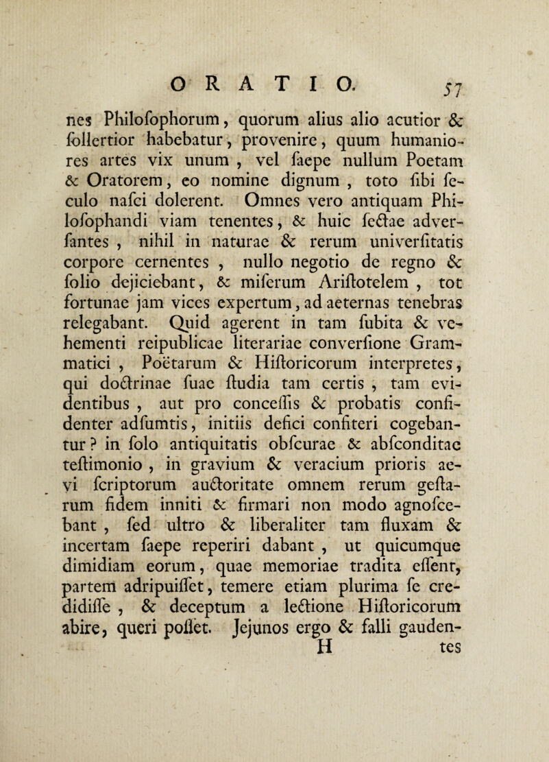 nes Philofophorum, quorum alius alio acutior & follertior habebatur, provenire, quum humanio¬ res artes vix unum , vel faepe nullum Poetam & Oratorem, eo nomine dignum , toto fibi fe- culo nafci dolerent. Omnes vero antiquam Phi- lofophandi viam tenentes, & huic fe£he adver- fantes , nihil in naturae & rerum univerlitatis corpore cernentes , nullo negotio de regno & folio dejiciebant , & miferum Ariftotelem , tot fortunae jam vices expertum, ad aeternas tenebras relegabant. Quid agerent in tam fubita & ve¬ hementi reipublicae literariae converfione Gram¬ matici , Poetarum & Hiftoricorum interpretes, qui do£trinae fuac ftudia tam certis , tam evi¬ dentibus , aut pro concedis Sc probatis confi¬ denter adfumtis, initiis defici confiteri cogeban¬ tur ? in folo antiquitatis obfcurae & abfconditae teftimonio , in gravium & veracium prioris ae¬ vi fcriptorum au&oritate omnem rerum gefla- rum fidem inniti & firmari non modo agnofce- bant , fed ultro & liberaliter tam fluxam & incertam faepe rcperiri dabant , ut quicumque dimidiam eorum, quae memoriae tradita eflenr, partem adripuiflet, temere etiam plurima fe cre- didifle , & deceptum a le&ione Hifloricorum abire, queri poflet. Jejunos ergo & falli gauden¬ ti tes