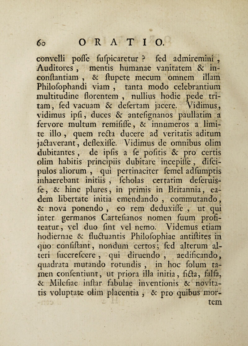 convelli pofle fufpicaretur ? fed admiremini , Auditores , mentis humanae vanitatem & in- conftantiam , & ftupete mecum omnem illam Philofophandi viam , tanta modo celebrantium multitudine florentem , nullius hodie pede tri¬ tam, fed vacuam & defertam jacere. Vidimus, vidimus ipli, duces & antefignanos paullatim a fervore multum remififle, & innumeros a limi¬ te illo , quem reda ducere ad veritatis aditum jadaverant, deflexifle. Vidimus de omnibus olim dubitantes , de ipfis a fe pofitis & pro certis olim habitis principiis dubitare incepifle, difci- pulos aliorum , qui pertinaciter femel adfumptis inhaerebant initiis , fcholas certatim deferuis- fe, & hinc plures, in primis in Britannia, ea¬ dem libertate initia emendando , commutando, & nova ponendo , eo rem deduxifle , ut qui inter germanos Cartefianos nomen fuum profi¬ teatur , vel duo fint vel nemo. Videmus etiam hodiernae & fiuduantis Philofophiae antiftites in quo confiftant, nondum certos; fed alterum al¬ teri iuccrefcere , qui diruendo , aedificando, quadrata mutando rotundis , in hoc folum ta¬ men confentiunt, ut priora illa initia, fida, falfa, & Milefiae inftar fabulae inventionis & novita¬ tis voluptate olim placentia , & pro quibus mor- - ■' • tem